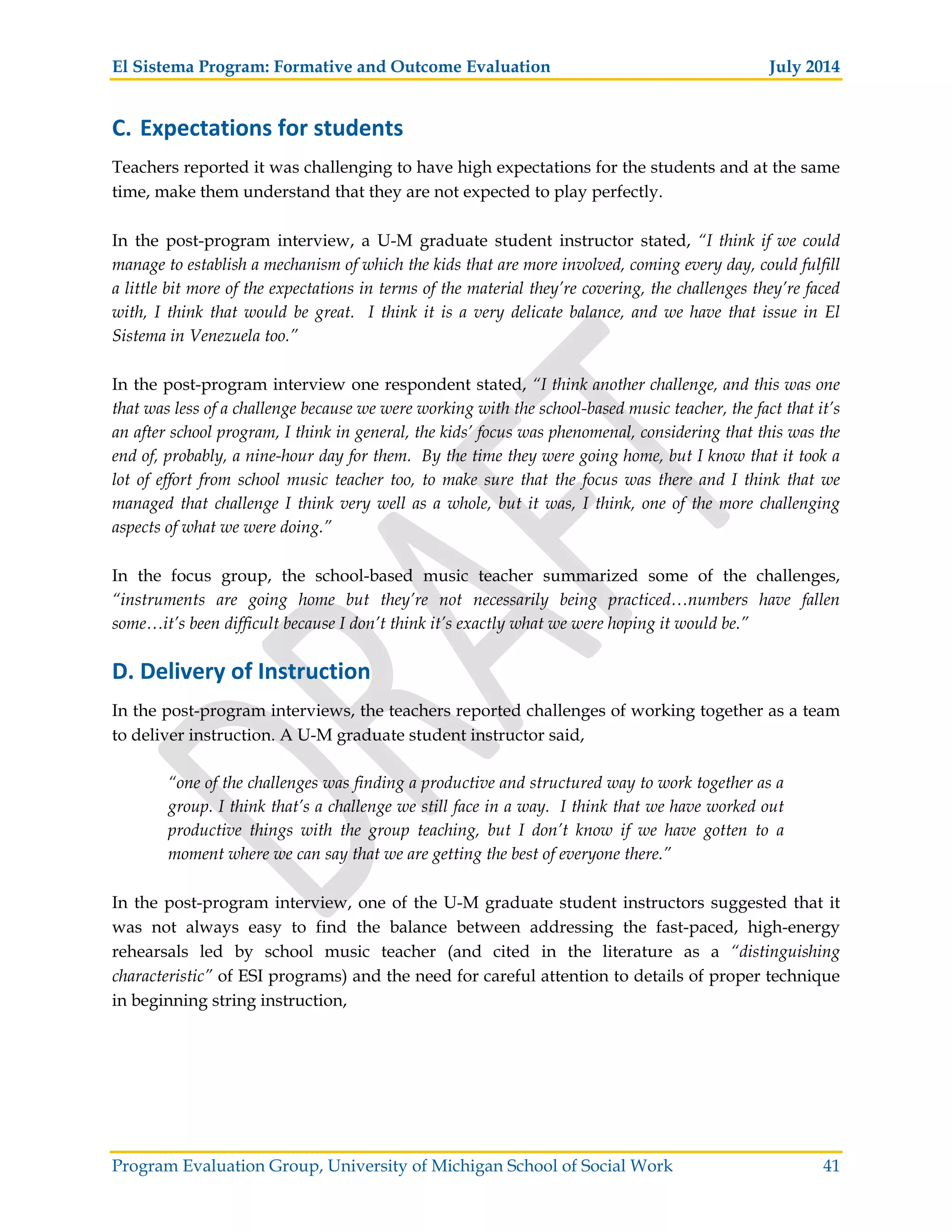 El Sistema Program: Formative and Outcome Evaluation July 2014
Program Evaluation Group, University of Michigan School of Social Work 41
C. Expectations for students
Teachers reported it was challenging to have high expectations for the students and at the same
time, make them understand that they are not expected to play perfectly.
In the post-program interview, a U-M graduate student instructor stated, “I think if we could
manage to establish a mechanism of which the kids that are more involved, coming every day, could fulfill
a little bit more of the expectations in terms of the material they’re covering, the challenges they’re faced
with, I think that would be great. I think it is a very delicate balance, and we have that issue in El
Sistema in Venezuela too.”
In the post-program interview one respondent stated, “I think another challenge, and this was one
that was less of a challenge because we were working with the school-based music teacher, the fact that it’s
an after school program, I think in general, the kids’ focus was phenomenal, considering that this was the
end of, probably, a nine-hour day for them. By the time they were going home, but I know that it took a
lot of effort from school music teacher too, to make sure that the focus was there and I think that we
managed that challenge I think very well as a whole, but it was, I think, one of the more challenging
aspects of what we were doing.”
In the focus group, the school-based music teacher summarized some of the challenges,
“instruments are going home but they’re not necessarily being practiced…numbers have fallen
some…it’s been difficult because I don’t think it’s exactly what we were hoping it would be.”
D. Delivery of Instruction
In the post-program interviews, the teachers reported challenges of working together as a team
to deliver instruction. A U-M graduate student instructor said,
“one of the challenges was finding a productive and structured way to work together as a
group. I think that’s a challenge we still face in a way. I think that we have worked out
productive things with the group teaching, but I don’t know if we have gotten to a
moment where we can say that we are getting the best of everyone there.”
In the post-program interview, one of the U-M graduate student instructors suggested that it
was not always easy to find the balance between addressing the fast-paced, high-energy
rehearsals led by school music teacher (and cited in the literature as a “distinguishing
characteristic” of ESI programs) and the need for careful attention to details of proper technique
in beginning string instruction,
 