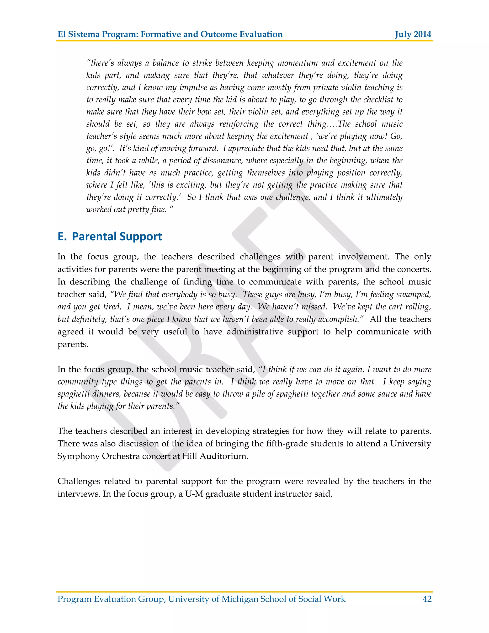 El Sistema Program: Formative and Outcome Evaluation July 2014
Program Evaluation Group, University of Michigan School of Social Work 42
“there’s always a balance to strike between keeping momentum and excitement on the
kids part, and making sure that they’re, that whatever they’re doing, they’re doing
correctly, and I know my impulse as having come mostly from private violin teaching is
to really make sure that every time the kid is about to play, to go through the checklist to
make sure that they have their bow set, their violin set, and everything set up the way it
should be set, so they are always reinforcing the correct thing….The school music
teacher’s style seems much more about keeping the excitement , ‘we’re playing now! Go,
go, go!’. It’s kind of moving forward. I appreciate that the kids need that, but at the same
time, it took a while, a period of dissonance, where especially in the beginning, when the
kids didn’t have as much practice, getting themselves into playing position correctly,
where I felt like, ‘this is exciting, but they’re not getting the practice making sure that
they’re doing it correctly.’ So I think that was one challenge, and I think it ultimately
worked out pretty fine. “
E. Parental Support
In the focus group, the teachers described challenges with parent involvement. The only
activities for parents were the parent meeting at the beginning of the program and the concerts.
In describing the challenge of finding time to communicate with parents, the school music
teacher said, “We find that everybody is so busy. These guys are busy, I’m busy, I’m feeling swamped,
and you get tired. I mean, we’ve been here every day. We haven’t missed. We’ve kept the cart rolling,
but definitely, that’s one piece I know that we haven’t been able to really accomplish.” All the teachers
agreed it would be very useful to have administrative support to help communicate with
parents.
In the focus group, the school music teacher said, “I think if we can do it again, I want to do more
community type things to get the parents in. I think we really have to move on that. I keep saying
spaghetti dinners, because it would be easy to throw a pile of spaghetti together and some sauce and have
the kids playing for their parents.”
The teachers described an interest in developing strategies for how they will relate to parents.
There was also discussion of the idea of bringing the fifth-grade students to attend a University
Symphony Orchestra concert at Hill Auditorium.
Challenges related to parental support for the program were revealed by the teachers in the
interviews. In the focus group, a U-M graduate student instructor said,
 