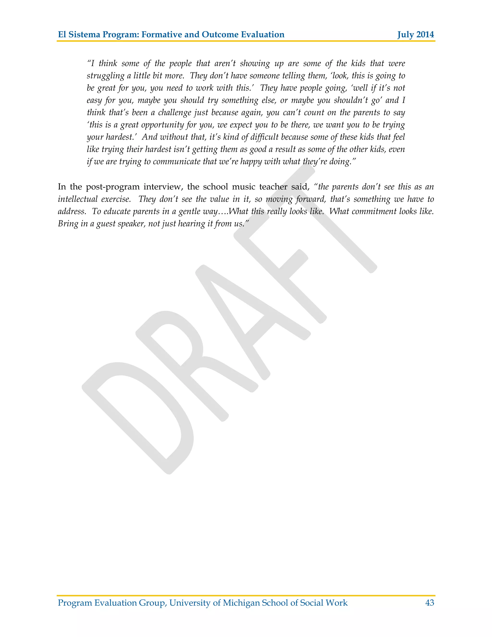 El Sistema Program: Formative and Outcome Evaluation July 2014
Program Evaluation Group, University of Michigan School of Social Work 43
“I think some of the people that aren’t showing up are some of the kids that were
struggling a little bit more. They don’t have someone telling them, ‘look, this is going to
be great for you, you need to work with this.’ They have people going, ‘well if it’s not
easy for you, maybe you should try something else, or maybe you shouldn’t go’ and I
think that’s been a challenge just because again, you can’t count on the parents to say
‘this is a great opportunity for you, we expect you to be there, we want you to be trying
your hardest.’ And without that, it’s kind of difficult because some of these kids that feel
like trying their hardest isn’t getting them as good a result as some of the other kids, even
if we are trying to communicate that we’re happy with what they’re doing.”
In the post-program interview, the school music teacher said, “the parents don’t see this as an
intellectual exercise. They don’t see the value in it, so moving forward, that’s something we have to
address. To educate parents in a gentle way….What this really looks like. What commitment looks like.
Bring in a guest speaker, not just hearing it from us.”
 