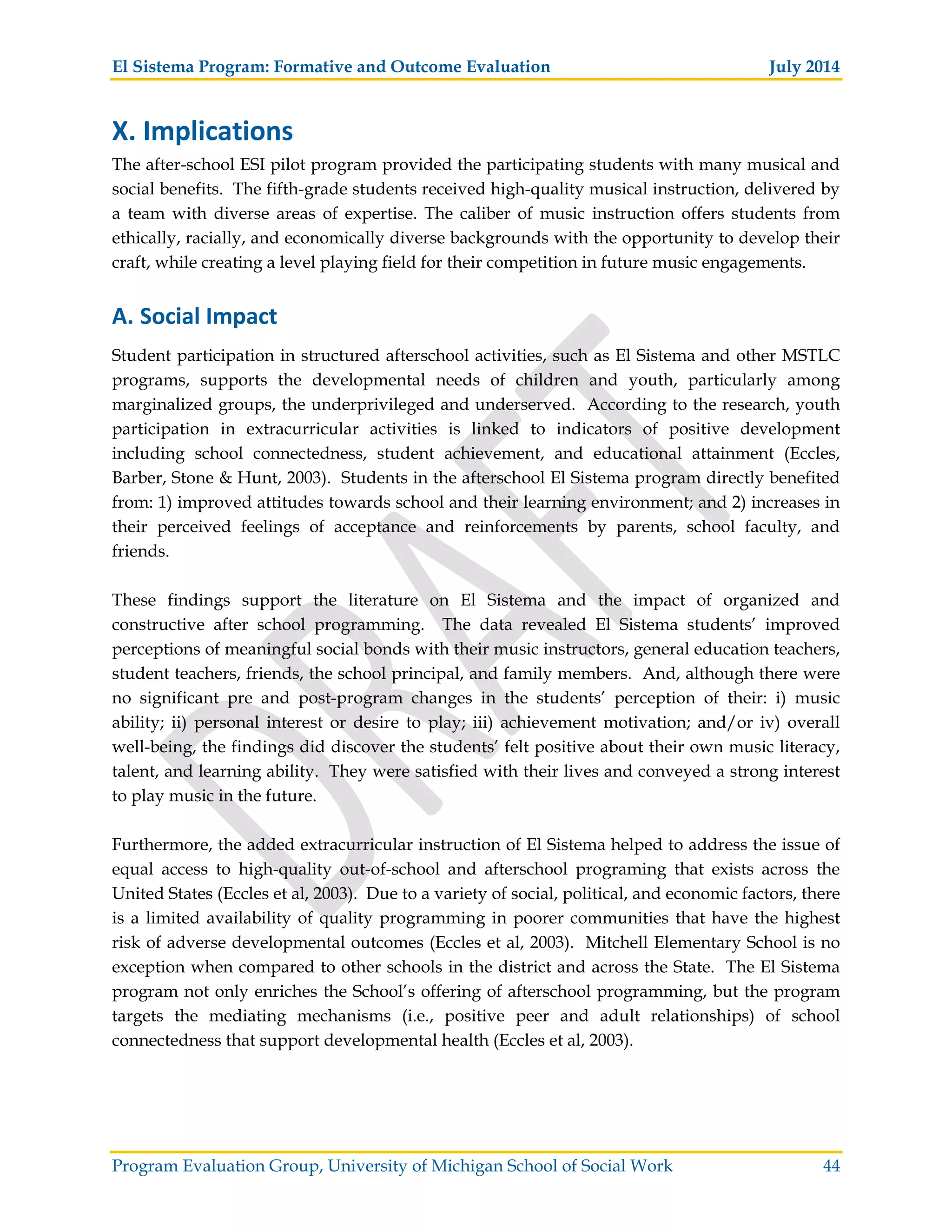 El Sistema Program: Formative and Outcome Evaluation July 2014
Program Evaluation Group, University of Michigan School of Social Work 44
X. Implications
The after-school ESI pilot program provided the participating students with many musical and
social benefits. The fifth-grade students received high-quality musical instruction, delivered by
a team with diverse areas of expertise. The caliber of music instruction offers students from
ethically, racially, and economically diverse backgrounds with the opportunity to develop their
craft, while creating a level playing field for their competition in future music engagements.
A. Social Impact
Student participation in structured afterschool activities, such as El Sistema and other MSTLC
programs, supports the developmental needs of children and youth, particularly among
marginalized groups, the underprivileged and underserved. According to the research, youth
participation in extracurricular activities is linked to indicators of positive development
including school connectedness, student achievement, and educational attainment (Eccles,
Barber, Stone & Hunt, 2003). Students in the afterschool El Sistema program directly benefited
from: 1) improved attitudes towards school and their learning environment; and 2) increases in
their perceived feelings of acceptance and reinforcements by parents, school faculty, and
friends.
These findings support the literature on El Sistema and the impact of organized and
constructive after school programming. The data revealed El Sistema students’ improved
perceptions of meaningful social bonds with their music instructors, general education teachers,
student teachers, friends, the school principal, and family members. And, although there were
no significant pre and post-program changes in the students’ perception of their: i) music
ability; ii) personal interest or desire to play; iii) achievement motivation; and/or iv) overall
well-being, the findings did discover the students’ felt positive about their own music literacy,
talent, and learning ability. They were satisfied with their lives and conveyed a strong interest
to play music in the future.
Furthermore, the added extracurricular instruction of El Sistema helped to address the issue of
equal access to high-quality out-of-school and afterschool programing that exists across the
United States (Eccles et al, 2003). Due to a variety of social, political, and economic factors, there
is a limited availability of quality programming in poorer communities that have the highest
risk of adverse developmental outcomes (Eccles et al, 2003). Mitchell Elementary School is no
exception when compared to other schools in the district and across the State. The El Sistema
program not only enriches the School’s offering of afterschool programming, but the program
targets the mediating mechanisms (i.e., positive peer and adult relationships) of school
connectedness that support developmental health (Eccles et al, 2003).
 