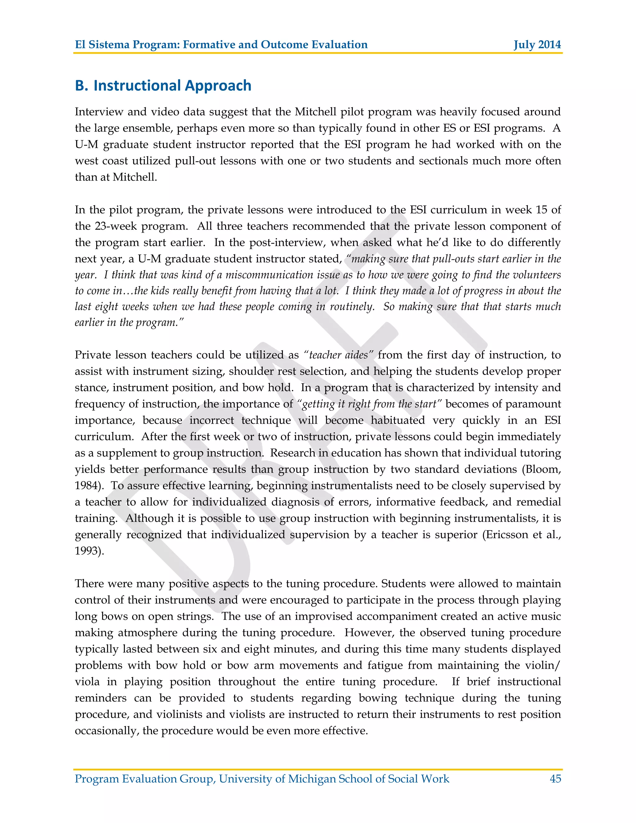 El Sistema Program: Formative and Outcome Evaluation July 2014
Program Evaluation Group, University of Michigan School of Social Work 45
B. Instructional Approach
Interview and video data suggest that the Mitchell pilot program was heavily focused around
the large ensemble, perhaps even more so than typically found in other ES or ESI programs. A
U-M graduate student instructor reported that the ESI program he had worked with on the
west coast utilized pull-out lessons with one or two students and sectionals much more often
than at Mitchell.
In the pilot program, the private lessons were introduced to the ESI curriculum in week 15 of
the 23-week program. All three teachers recommended that the private lesson component of
the program start earlier. In the post-interview, when asked what he’d like to do differently
next year, a U-M graduate student instructor stated, “making sure that pull-outs start earlier in the
year. I think that was kind of a miscommunication issue as to how we were going to find the volunteers
to come in…the kids really benefit from having that a lot. I think they made a lot of progress in about the
last eight weeks when we had these people coming in routinely. So making sure that that starts much
earlier in the program.”
Private lesson teachers could be utilized as “teacher aides” from the first day of instruction, to
assist with instrument sizing, shoulder rest selection, and helping the students develop proper
stance, instrument position, and bow hold. In a program that is characterized by intensity and
frequency of instruction, the importance of “getting it right from the start” becomes of paramount
importance, because incorrect technique will become habituated very quickly in an ESI
curriculum. After the first week or two of instruction, private lessons could begin immediately
as a supplement to group instruction. Research in education has shown that individual tutoring
yields better performance results than group instruction by two standard deviations (Bloom,
1984). To assure effective learning, beginning instrumentalists need to be closely supervised by
a teacher to allow for individualized diagnosis of errors, informative feedback, and remedial
training. Although it is possible to use group instruction with beginning instrumentalists, it is
generally recognized that individualized supervision by a teacher is superior (Ericsson et al.,
1993).
There were many positive aspects to the tuning procedure. Students were allowed to maintain
control of their instruments and were encouraged to participate in the process through playing
long bows on open strings. The use of an improvised accompaniment created an active music
making atmosphere during the tuning procedure. However, the observed tuning procedure
typically lasted between six and eight minutes, and during this time many students displayed
problems with bow hold or bow arm movements and fatigue from maintaining the violin/
viola in playing position throughout the entire tuning procedure. If brief instructional
reminders can be provided to students regarding bowing technique during the tuning
procedure, and violinists and violists are instructed to return their instruments to rest position
occasionally, the procedure would be even more effective.
 
