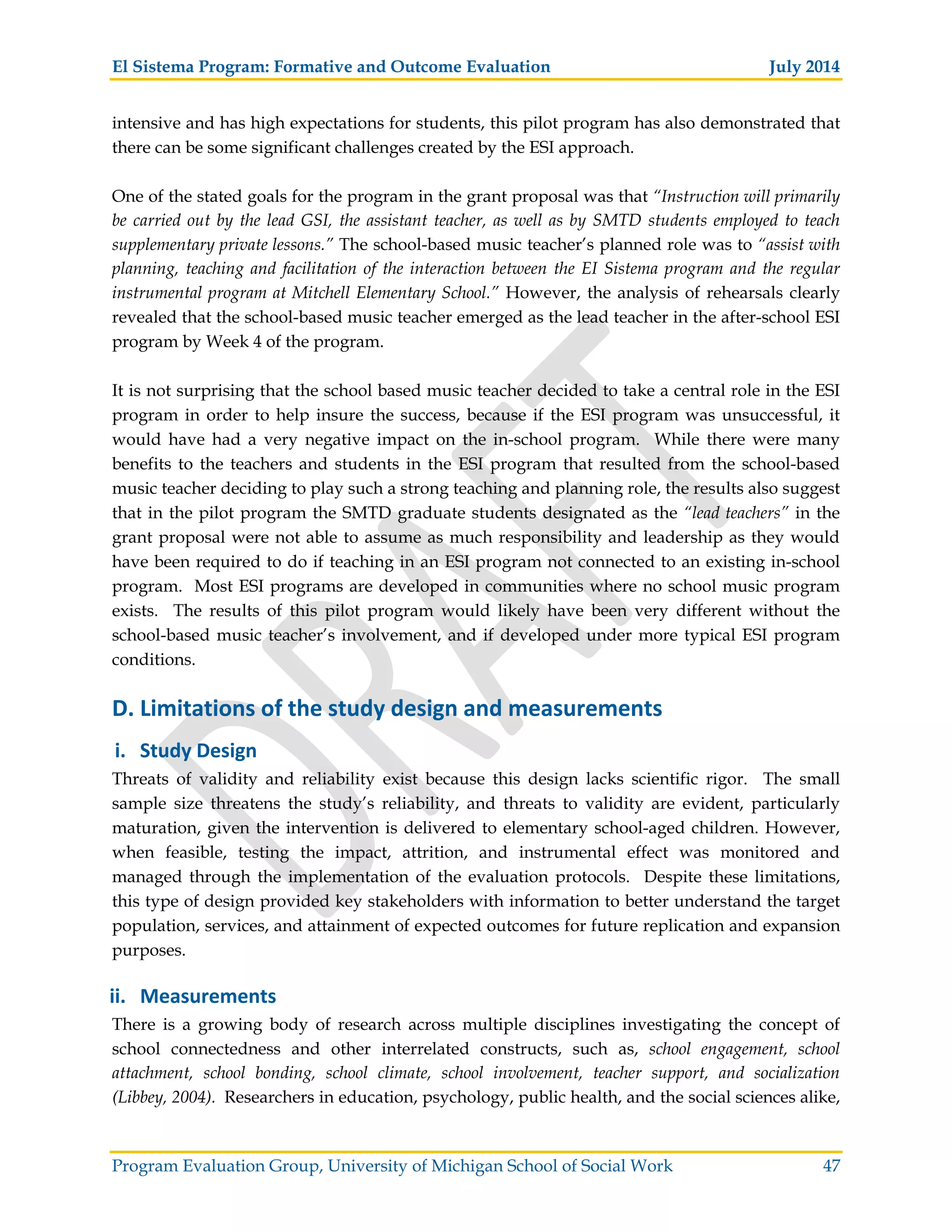 El Sistema Program: Formative and Outcome Evaluation July 2014
Program Evaluation Group, University of Michigan School of Social Work 47
intensive and has high expectations for students, this pilot program has also demonstrated that
there can be some significant challenges created by the ESI approach.
One of the stated goals for the program in the grant proposal was that “Instruction will primarily
be carried out by the lead GSI, the assistant teacher, as well as by SMTD students employed to teach
supplementary private lessons.” The school-based music teacher’s planned role was to “assist with
planning, teaching and facilitation of the interaction between the EI Sistema program and the regular
instrumental program at Mitchell Elementary School.” However, the analysis of rehearsals clearly
revealed that the school-based music teacher emerged as the lead teacher in the after-school ESI
program by Week 4 of the program.
It is not surprising that the school based music teacher decided to take a central role in the ESI
program in order to help insure the success, because if the ESI program was unsuccessful, it
would have had a very negative impact on the in-school program. While there were many
benefits to the teachers and students in the ESI program that resulted from the school-based
music teacher deciding to play such a strong teaching and planning role, the results also suggest
that in the pilot program the SMTD graduate students designated as the “lead teachers” in the
grant proposal were not able to assume as much responsibility and leadership as they would
have been required to do if teaching in an ESI program not connected to an existing in-school
program. Most ESI programs are developed in communities where no school music program
exists. The results of this pilot program would likely have been very different without the
school-based music teacher’s involvement, and if developed under more typical ESI program
conditions.
D. Limitations of the study design and measurements
i. Study Design
Threats of validity and reliability exist because this design lacks scientific rigor. The small
sample size threatens the study’s reliability, and threats to validity are evident, particularly
maturation, given the intervention is delivered to elementary school-aged children. However,
when feasible, testing the impact, attrition, and instrumental effect was monitored and
managed through the implementation of the evaluation protocols. Despite these limitations,
this type of design provided key stakeholders with information to better understand the target
population, services, and attainment of expected outcomes for future replication and expansion
purposes.
ii. Measurements
There is a growing body of research across multiple disciplines investigating the concept of
school connectedness and other interrelated constructs, such as, school engagement, school
attachment, school bonding, school climate, school involvement, teacher support, and socialization
(Libbey, 2004). Researchers in education, psychology, public health, and the social sciences alike,
 
