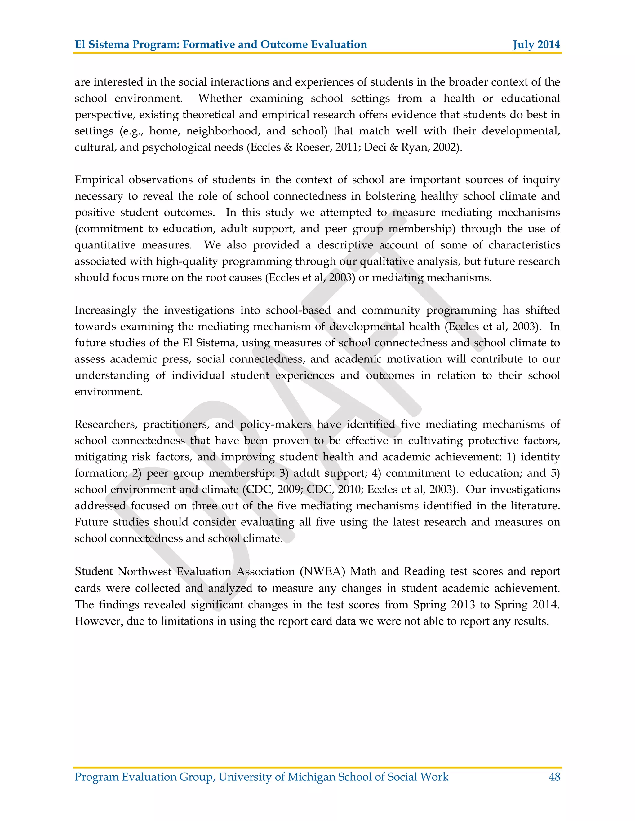 El Sistema Program: Formative and Outcome Evaluation July 2014
Program Evaluation Group, University of Michigan School of Social Work 48
are interested in the social interactions and experiences of students in the broader context of the
school environment. Whether examining school settings from a health or educational
perspective, existing theoretical and empirical research offers evidence that students do best in
settings (e.g., home, neighborhood, and school) that match well with their developmental,
cultural, and psychological needs (Eccles & Roeser, 2011; Deci & Ryan, 2002).
Empirical observations of students in the context of school are important sources of inquiry
necessary to reveal the role of school connectedness in bolstering healthy school climate and
positive student outcomes. In this study we attempted to measure mediating mechanisms
(commitment to education, adult support, and peer group membership) through the use of
quantitative measures. We also provided a descriptive account of some of characteristics
associated with high-quality programming through our qualitative analysis, but future research
should focus more on the root causes (Eccles et al, 2003) or mediating mechanisms.
Increasingly the investigations into school-based and community programming has shifted
towards examining the mediating mechanism of developmental health (Eccles et al, 2003). In
future studies of the El Sistema, using measures of school connectedness and school climate to
assess academic press, social connectedness, and academic motivation will contribute to our
understanding of individual student experiences and outcomes in relation to their school
environment.
Researchers, practitioners, and policy-makers have identified five mediating mechanisms of
school connectedness that have been proven to be effective in cultivating protective factors,
mitigating risk factors, and improving student health and academic achievement: 1) identity
formation; 2) peer group membership; 3) adult support; 4) commitment to education; and 5)
school environment and climate (CDC, 2009; CDC, 2010; Eccles et al, 2003). Our investigations
addressed focused on three out of the five mediating mechanisms identified in the literature.
Future studies should consider evaluating all five using the latest research and measures on
school connectedness and school climate.
Student Northwest Evaluation Association (NWEA) Math and Reading test scores and report
cards were collected and analyzed to measure any changes in student academic achievement.
The findings revealed significant changes in the test scores from Spring 2013 to Spring 2014.
However, due to limitations in using the report card data we were not able to report any results.
 