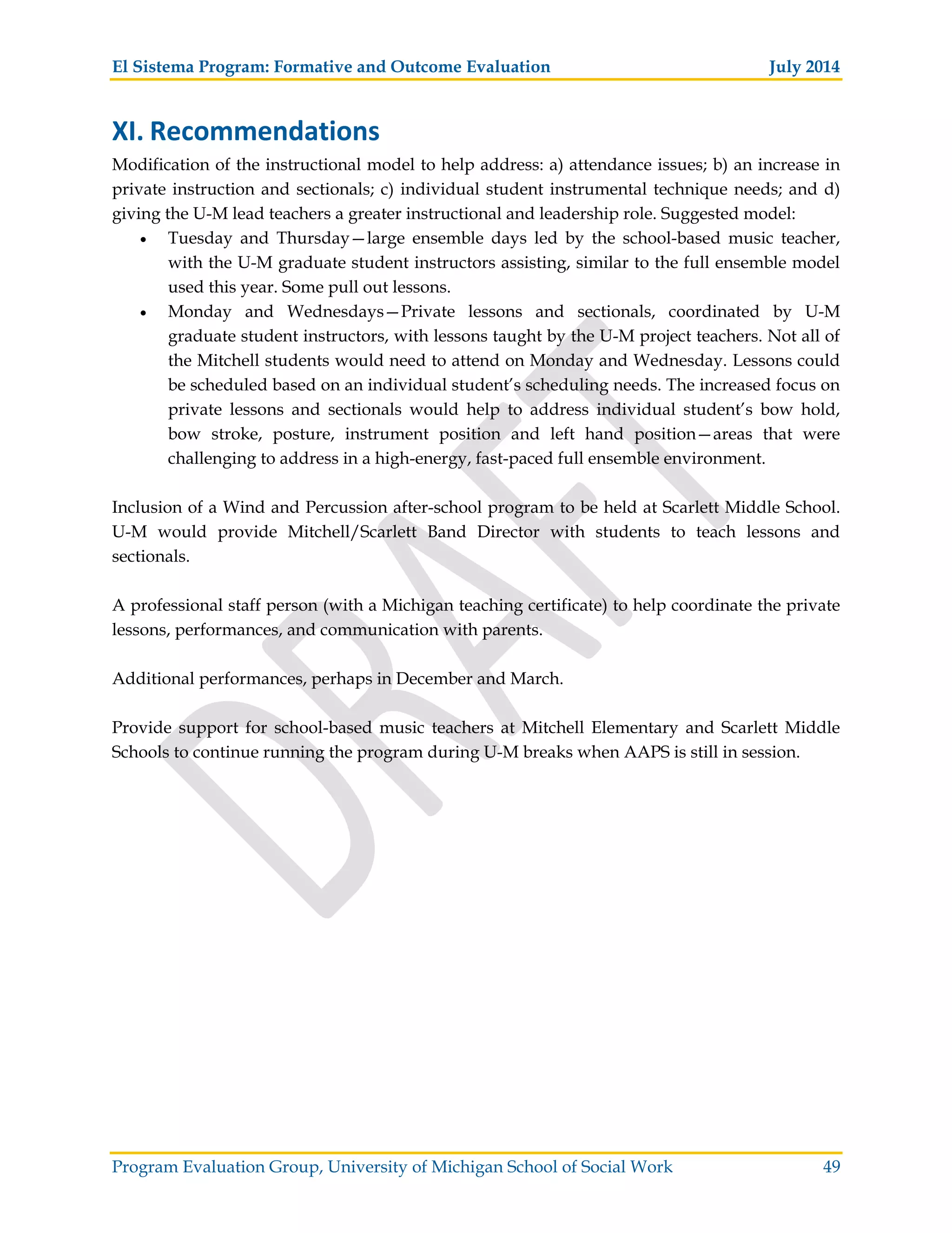 El Sistema Program: Formative and Outcome Evaluation July 2014
Program Evaluation Group, University of Michigan School of Social Work 49
XI. Recommendations
Modification of the instructional model to help address: a) attendance issues; b) an increase in
private instruction and sectionals; c) individual student instrumental technique needs; and d)
giving the U-M lead teachers a greater instructional and leadership role. Suggested model:
Tuesday and Thursday—large ensemble days led by the school-based music teacher,
with the U-M graduate student instructors assisting, similar to the full ensemble model
used this year. Some pull out lessons.
Monday and Wednesdays—Private lessons and sectionals, coordinated by U-M
graduate student instructors, with lessons taught by the U-M project teachers. Not all of
the Mitchell students would need to attend on Monday and Wednesday. Lessons could
be scheduled based on an individual student’s scheduling needs. The increased focus on
private lessons and sectionals would help to address individual student’s bow hold,
bow stroke, posture, instrument position and left hand position—areas that were
challenging to address in a high-energy, fast-paced full ensemble environment.
Inclusion of a Wind and Percussion after-school program to be held at Scarlett Middle School.
U-M would provide Mitchell/Scarlett Band Director with students to teach lessons and
sectionals.
A professional staff person (with a Michigan teaching certificate) to help coordinate the private
lessons, performances, and communication with parents.
Additional performances, perhaps in December and March.
Provide support for school-based music teachers at Mitchell Elementary and Scarlett Middle
Schools to continue running the program during U-M breaks when AAPS is still in session.
 