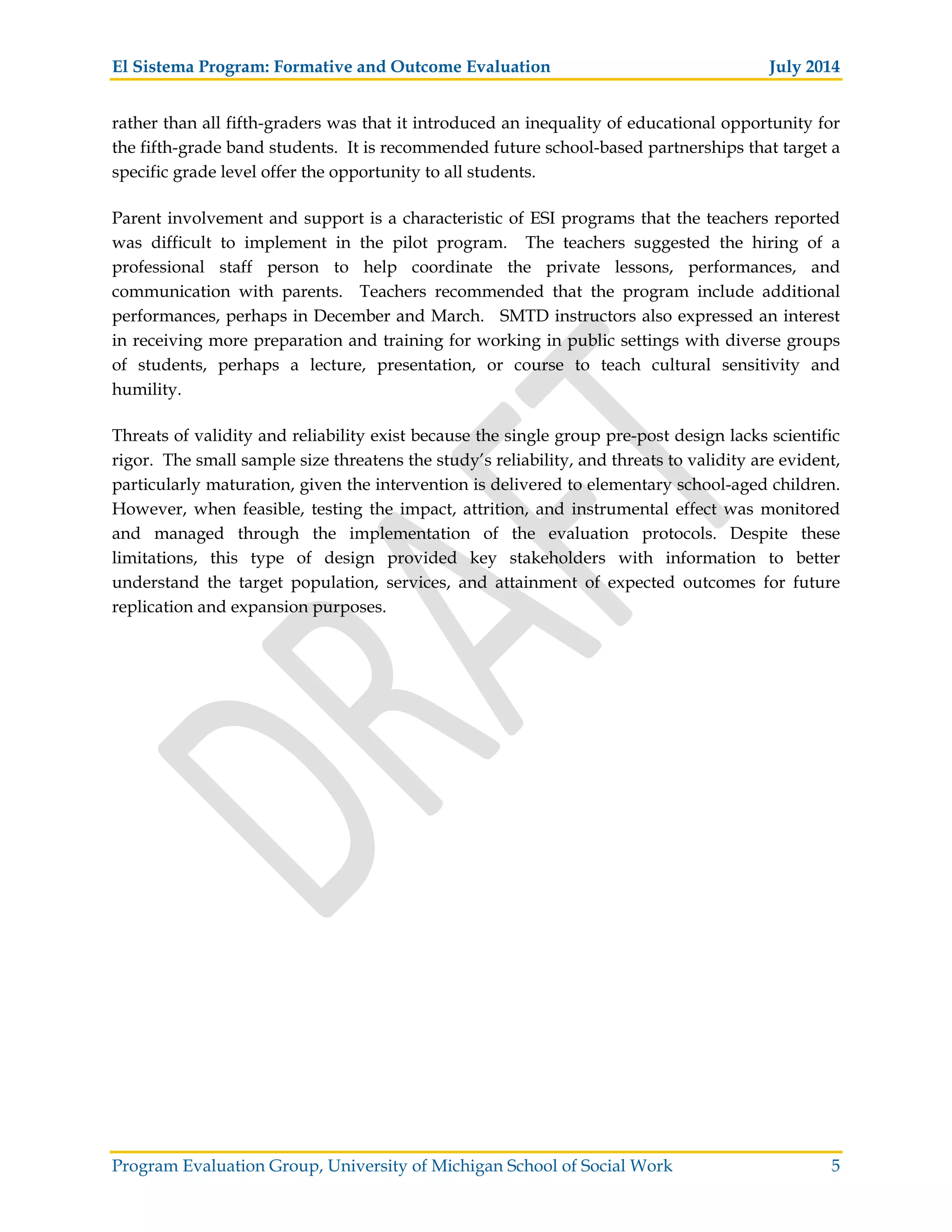 El Sistema Program: Formative and Outcome Evaluation July 2014
Program Evaluation Group, University of Michigan School of Social Work 5
rather than all fifth-graders was that it introduced an inequality of educational opportunity for
the fifth-grade band students. It is recommended future school-based partnerships that target a
specific grade level offer the opportunity to all students.
Parent involvement and support is a characteristic of ESI programs that the teachers reported
was difficult to implement in the pilot program. The teachers suggested the hiring of a
professional staff person to help coordinate the private lessons, performances, and
communication with parents. Teachers recommended that the program include additional
performances, perhaps in December and March. SMTD instructors also expressed an interest
in receiving more preparation and training for working in public settings with diverse groups
of students, perhaps a lecture, presentation, or course to teach cultural sensitivity and
humility.
Threats of validity and reliability exist because the single group pre-post design lacks scientific
rigor. The small sample size threatens the study’s reliability, and threats to validity are evident,
particularly maturation, given the intervention is delivered to elementary school-aged children.
However, when feasible, testing the impact, attrition, and instrumental effect was monitored
and managed through the implementation of the evaluation protocols. Despite these
limitations, this type of design provided key stakeholders with information to better
understand the target population, services, and attainment of expected outcomes for future
replication and expansion purposes.
 