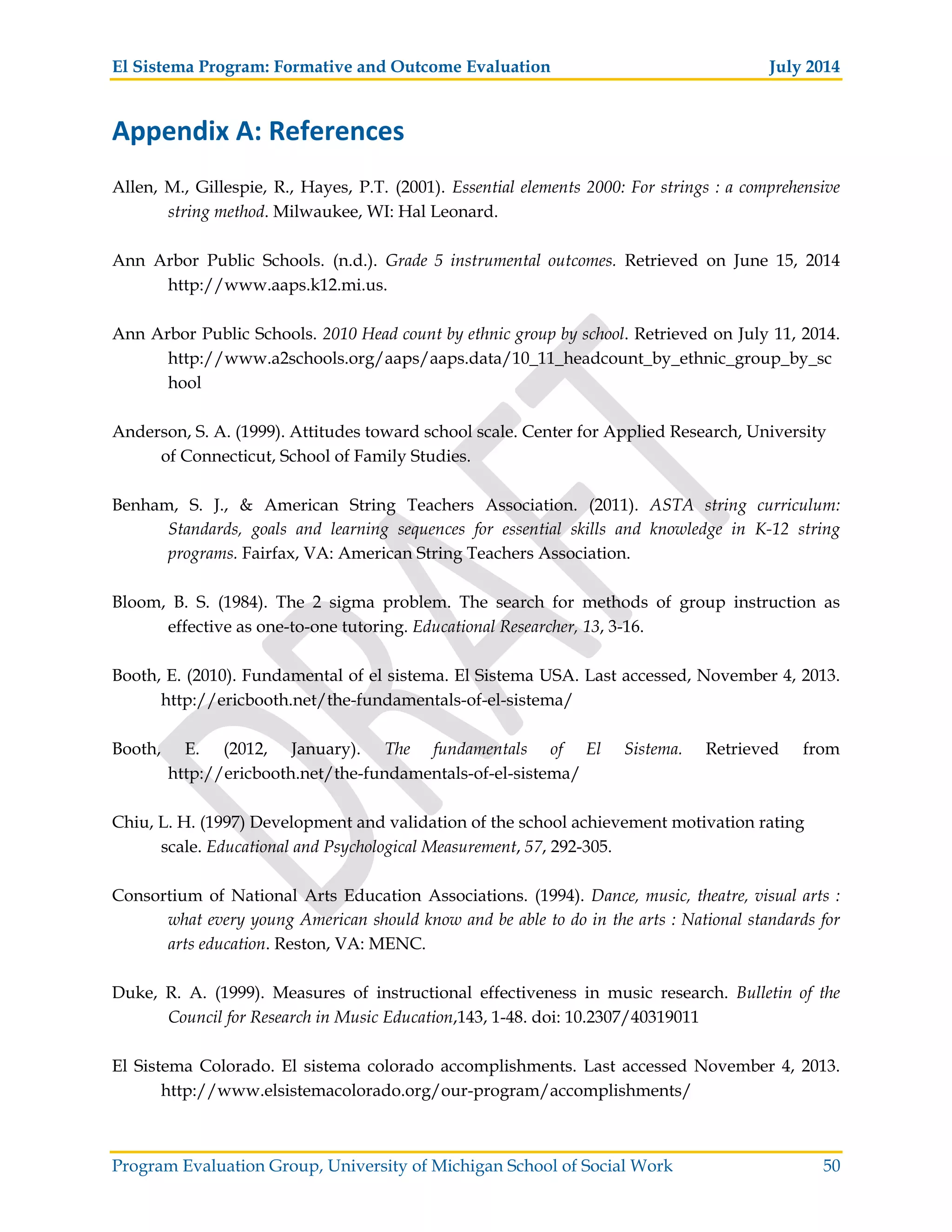 El Sistema Program: Formative and Outcome Evaluation July 2014
Program Evaluation Group, University of Michigan School of Social Work 50
Appendix A: References
Allen, M., Gillespie, R., Hayes, P.T. (2001). Essential elements 2000: For strings : a comprehensive
string method. Milwaukee, WI: Hal Leonard.
Ann Arbor Public Schools. (n.d.). Grade 5 instrumental outcomes. Retrieved on June 15, 2014
http://www.aaps.k12.mi.us.
Ann Arbor Public Schools. 2010 Head count by ethnic group by school. Retrieved on July 11, 2014.
http://www.a2schools.org/aaps/aaps.data/10_11_headcount_by_ethnic_group_by_sc
hool
Anderson, S. A. (1999). Attitudes toward school scale. Center for Applied Research, University
of Connecticut, School of Family Studies.
Benham, S. J., & American String Teachers Association. (2011). ASTA string curriculum:
Standards, goals and learning sequences for essential skills and knowledge in K-12 string
programs. Fairfax, VA: American String Teachers Association.
Bloom, B. S. (1984). The 2 sigma problem. The search for methods of group instruction as
effective as one-to-one tutoring. Educational Researcher, 13, 3-16.
Booth, E. (2010). Fundamental of el sistema. El Sistema USA. Last accessed, November 4, 2013.
http://ericbooth.net/the-fundamentals-of-el-sistema/
Booth, E. (2012, January). The fundamentals of El Sistema. Retrieved from
http://ericbooth.net/the-fundamentals-of-el-sistema/
Chiu, L. H. (1997) Development and validation of the school achievement motivation rating
scale. Educational and Psychological Measurement, 57, 292-305.
Consortium of National Arts Education Associations. (1994). Dance, music, theatre, visual arts :
what every young American should know and be able to do in the arts : National standards for
arts education. Reston, VA: MENC.
Duke, R. A. (1999). Measures of instructional effectiveness in music research. Bulletin of the
Council for Research in Music Education,143, 1-48. doi: 10.2307/40319011
El Sistema Colorado. El sistema colorado accomplishments. Last accessed November 4, 2013.
http://www.elsistemacolorado.org/our-program/accomplishments/
 