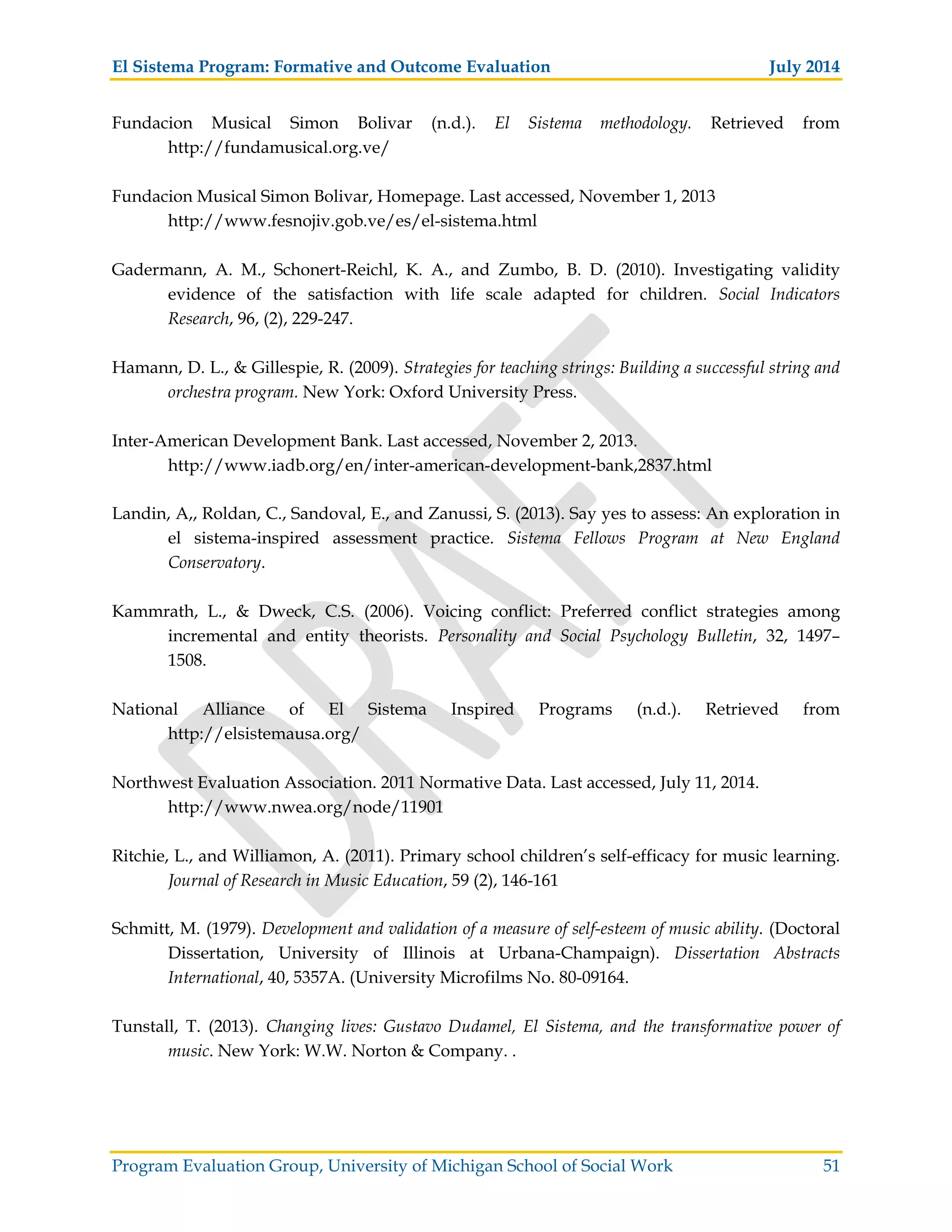 El Sistema Program: Formative and Outcome Evaluation July 2014
Program Evaluation Group, University of Michigan School of Social Work 51
Fundacion Musical Simon Bolivar (n.d.). El Sistema methodology. Retrieved from
http://fundamusical.org.ve/
Fundacion Musical Simon Bolivar, Homepage. Last accessed, November 1, 2013
http://www.fesnojiv.gob.ve/es/el-sistema.html
Gadermann, A. M., Schonert-Reichl, K. A., and Zumbo, B. D. (2010). Investigating validity
evidence of the satisfaction with life scale adapted for children. Social Indicators
Research, 96, (2), 229-247.
Hamann, D. L., & Gillespie, R. (2009). Strategies for teaching strings: Building a successful string and
orchestra program. New York: Oxford University Press.
Inter-American Development Bank. Last accessed, November 2, 2013.
http://www.iadb.org/en/inter-american-development-bank,2837.html
Landin, A,, Roldan, C., Sandoval, E., and Zanussi, S. (2013). Say yes to assess: An exploration in
el sistema-inspired assessment practice. Sistema Fellows Program at New England
Conservatory.
Kammrath, L., & Dweck, C.S. (2006). Voicing conflict: Preferred conflict strategies among
incremental and entity theorists. Personality and Social Psychology Bulletin, 32, 1497–
1508.
National Alliance of El Sistema Inspired Programs (n.d.). Retrieved from
http://elsistemausa.org/
Northwest Evaluation Association. 2011 Normative Data. Last accessed, July 11, 2014.
http://www.nwea.org/node/11901
Ritchie, L., and Williamon, A. (2011). Primary school children’s self-efficacy for music learning.
Journal of Research in Music Education, 59 (2), 146-161
Schmitt, M. (1979). Development and validation of a measure of self-esteem of music ability. (Doctoral
Dissertation, University of Illinois at Urbana-Champaign). Dissertation Abstracts
International, 40, 5357A. (University Microfilms No. 80-09164.
Tunstall, T. (2013). Changing lives: Gustavo Dudamel, El Sistema, and the transformative power of
music. New York: W.W. Norton & Company. .
 