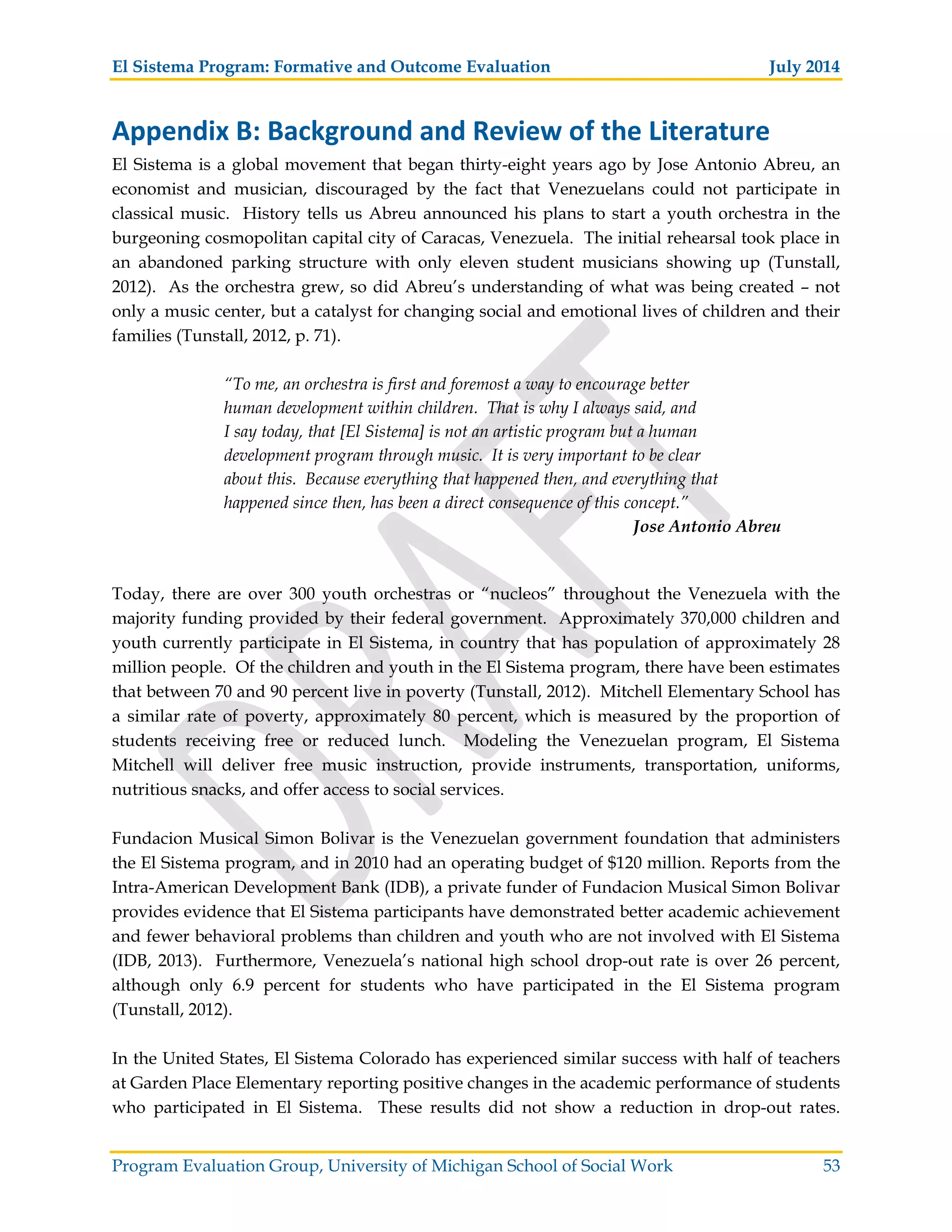 El Sistema Program: Formative and Outcome Evaluation July 2014
Program Evaluation Group, University of Michigan School of Social Work 53
Appendix B: Background and Review of the Literature
El Sistema is a global movement that began thirty-eight years ago by Jose Antonio Abreu, an
economist and musician, discouraged by the fact that Venezuelans could not participate in
classical music. History tells us Abreu announced his plans to start a youth orchestra in the
burgeoning cosmopolitan capital city of Caracas, Venezuela. The initial rehearsal took place in
an abandoned parking structure with only eleven student musicians showing up (Tunstall,
2012). As the orchestra grew, so did Abreu’s understanding of what was being created – not
only a music center, but a catalyst for changing social and emotional lives of children and their
families (Tunstall, 2012, p. 71).
“To me, an orchestra is first and foremost a way to encourage better
human development within children. That is why I always said, and
I say today, that [El Sistema] is not an artistic program but a human
development program through music. It is very important to be clear
about this. Because everything that happened then, and everything that
happened since then, has been a direct consequence of this concept.”
Jose Antonio Abreu
Today, there are over 300 youth orchestras or “nucleos” throughout the Venezuela with the
majority funding provided by their federal government. Approximately 370,000 children and
youth currently participate in El Sistema, in country that has population of approximately 28
million people. Of the children and youth in the El Sistema program, there have been estimates
that between 70 and 90 percent live in poverty (Tunstall, 2012). Mitchell Elementary School has
a similar rate of poverty, approximately 80 percent, which is measured by the proportion of
students receiving free or reduced lunch. Modeling the Venezuelan program, El Sistema
Mitchell will deliver free music instruction, provide instruments, transportation, uniforms,
nutritious snacks, and offer access to social services.
Fundacion Musical Simon Bolivar is the Venezuelan government foundation that administers
the El Sistema program, and in 2010 had an operating budget of $120 million. Reports from the
Intra-American Development Bank (IDB), a private funder of Fundacion Musical Simon Bolivar
provides evidence that El Sistema participants have demonstrated better academic achievement
and fewer behavioral problems than children and youth who are not involved with El Sistema
(IDB, 2013). Furthermore, Venezuela’s national high school drop-out rate is over 26 percent,
although only 6.9 percent for students who have participated in the El Sistema program
(Tunstall, 2012).
In the United States, El Sistema Colorado has experienced similar success with half of teachers
at Garden Place Elementary reporting positive changes in the academic performance of students
who participated in El Sistema. These results did not show a reduction in drop-out rates.
 