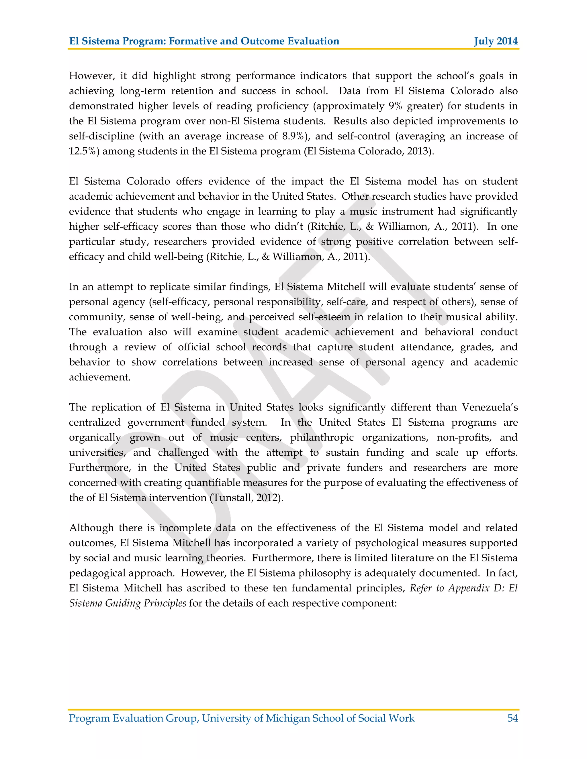El Sistema Program: Formative and Outcome Evaluation July 2014
Program Evaluation Group, University of Michigan School of Social Work 54
However, it did highlight strong performance indicators that support the school’s goals in
achieving long-term retention and success in school. Data from El Sistema Colorado also
demonstrated higher levels of reading proficiency (approximately 9% greater) for students in
the El Sistema program over non-El Sistema students. Results also depicted improvements to
self-discipline (with an average increase of 8.9%), and self-control (averaging an increase of
12.5%) among students in the El Sistema program (El Sistema Colorado, 2013).
El Sistema Colorado offers evidence of the impact the El Sistema model has on student
academic achievement and behavior in the United States. Other research studies have provided
evidence that students who engage in learning to play a music instrument had significantly
higher self-efficacy scores than those who didn’t (Ritchie, L., & Williamon, A., 2011). In one
particular study, researchers provided evidence of strong positive correlation between self-
efficacy and child well-being (Ritchie, L., & Williamon, A., 2011).
In an attempt to replicate similar findings, El Sistema Mitchell will evaluate students’ sense of
personal agency (self-efficacy, personal responsibility, self-care, and respect of others), sense of
community, sense of well-being, and perceived self-esteem in relation to their musical ability.
The evaluation also will examine student academic achievement and behavioral conduct
through a review of official school records that capture student attendance, grades, and
behavior to show correlations between increased sense of personal agency and academic
achievement.
The replication of El Sistema in United States looks significantly different than Venezuela’s
centralized government funded system. In the United States El Sistema programs are
organically grown out of music centers, philanthropic organizations, non-profits, and
universities, and challenged with the attempt to sustain funding and scale up efforts.
Furthermore, in the United States public and private funders and researchers are more
concerned with creating quantifiable measures for the purpose of evaluating the effectiveness of
the of El Sistema intervention (Tunstall, 2012).
Although there is incomplete data on the effectiveness of the El Sistema model and related
outcomes, El Sistema Mitchell has incorporated a variety of psychological measures supported
by social and music learning theories. Furthermore, there is limited literature on the El Sistema
pedagogical approach. However, the El Sistema philosophy is adequately documented. In fact,
El Sistema Mitchell has ascribed to these ten fundamental principles, Refer to Appendix D: El
Sistema Guiding Principles for the details of each respective component:
 