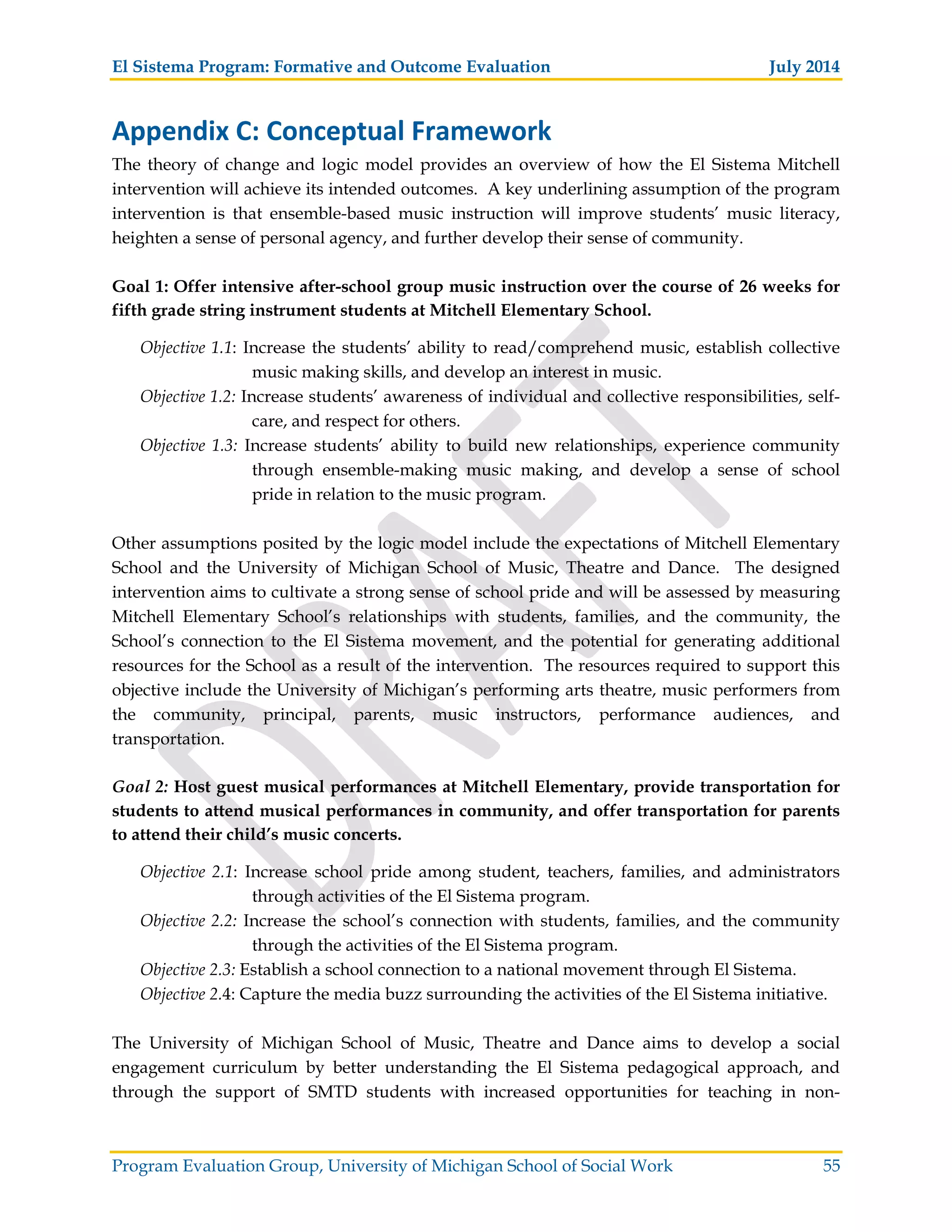 El Sistema Program: Formative and Outcome Evaluation July 2014
Program Evaluation Group, University of Michigan School of Social Work 55
Appendix C: Conceptual Framework
The theory of change and logic model provides an overview of how the El Sistema Mitchell
intervention will achieve its intended outcomes. A key underlining assumption of the program
intervention is that ensemble-based music instruction will improve students’ music literacy,
heighten a sense of personal agency, and further develop their sense of community.
Goal 1: Offer intensive after-school group music instruction over the course of 26 weeks for
fifth grade string instrument students at Mitchell Elementary School.
Objective 1.1: Increase the students’ ability to read/comprehend music, establish collective
music making skills, and develop an interest in music.
Objective 1.2: Increase students’ awareness of individual and collective responsibilities, self-
care, and respect for others.
Objective 1.3: Increase students’ ability to build new relationships, experience community
through ensemble-making music making, and develop a sense of school
pride in relation to the music program.
Other assumptions posited by the logic model include the expectations of Mitchell Elementary
School and the University of Michigan School of Music, Theatre and Dance. The designed
intervention aims to cultivate a strong sense of school pride and will be assessed by measuring
Mitchell Elementary School’s relationships with students, families, and the community, the
School’s connection to the El Sistema movement, and the potential for generating additional
resources for the School as a result of the intervention. The resources required to support this
objective include the University of Michigan’s performing arts theatre, music performers from
the community, principal, parents, music instructors, performance audiences, and
transportation.
Goal 2: Host guest musical performances at Mitchell Elementary, provide transportation for
students to attend musical performances in community, and offer transportation for parents
to attend their child’s music concerts.
Objective 2.1: Increase school pride among student, teachers, families, and administrators
through activities of the El Sistema program.
Objective 2.2: Increase the school’s connection with students, families, and the community
through the activities of the El Sistema program.
Objective 2.3: Establish a school connection to a national movement through El Sistema.
Objective 2.4: Capture the media buzz surrounding the activities of the El Sistema initiative.
The University of Michigan School of Music, Theatre and Dance aims to develop a social
engagement curriculum by better understanding the El Sistema pedagogical approach, and
through the support of SMTD students with increased opportunities for teaching in non-
 