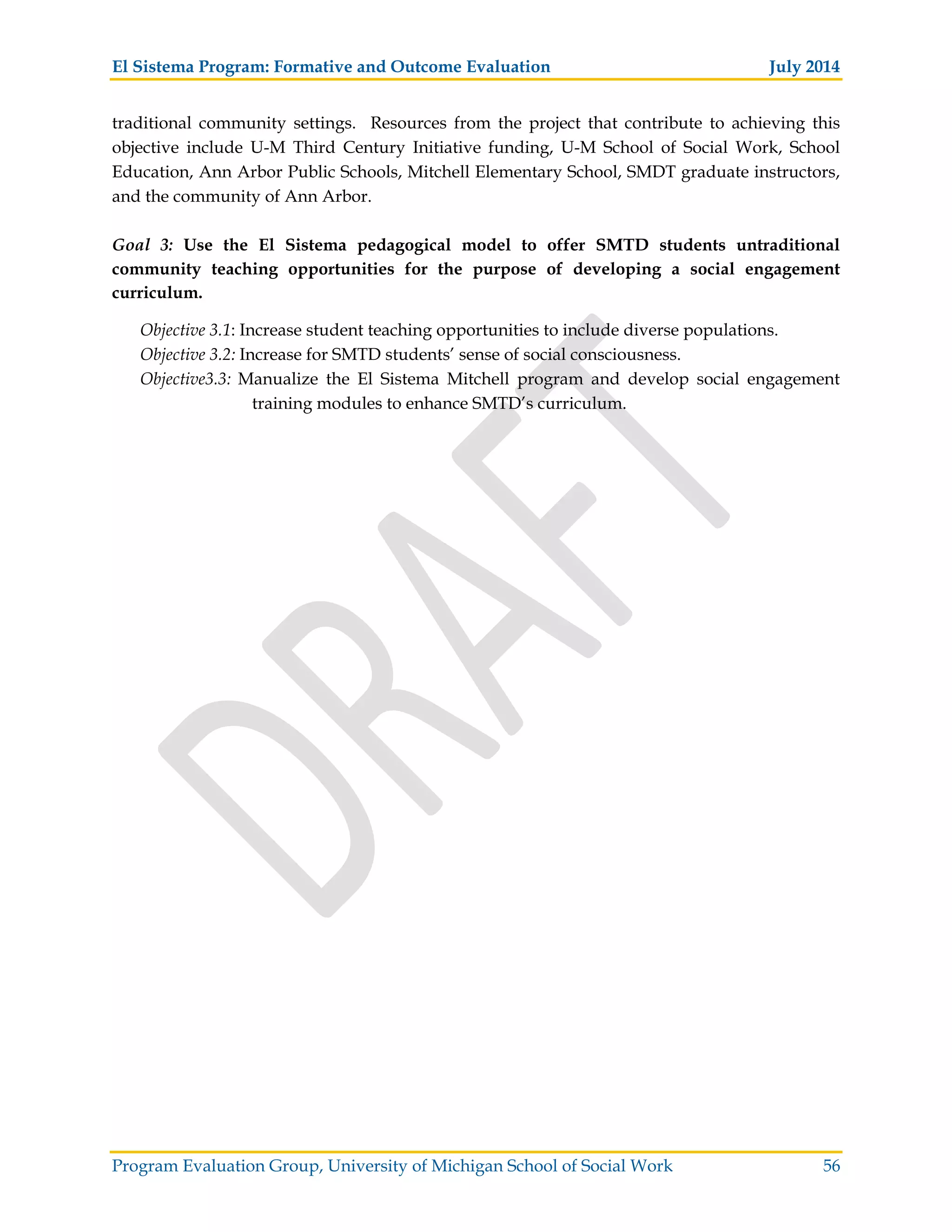 El Sistema Program: Formative and Outcome Evaluation July 2014
Program Evaluation Group, University of Michigan School of Social Work 56
traditional community settings. Resources from the project that contribute to achieving this
objective include U-M Third Century Initiative funding, U-M School of Social Work, School
Education, Ann Arbor Public Schools, Mitchell Elementary School, SMDT graduate instructors,
and the community of Ann Arbor.
Goal 3: Use the El Sistema pedagogical model to offer SMTD students untraditional
community teaching opportunities for the purpose of developing a social engagement
curriculum.
Objective 3.1: Increase student teaching opportunities to include diverse populations.
Objective 3.2: Increase for SMTD students’ sense of social consciousness.
Objective3.3: Manualize the El Sistema Mitchell program and develop social engagement
training modules to enhance SMTD’s curriculum.
 