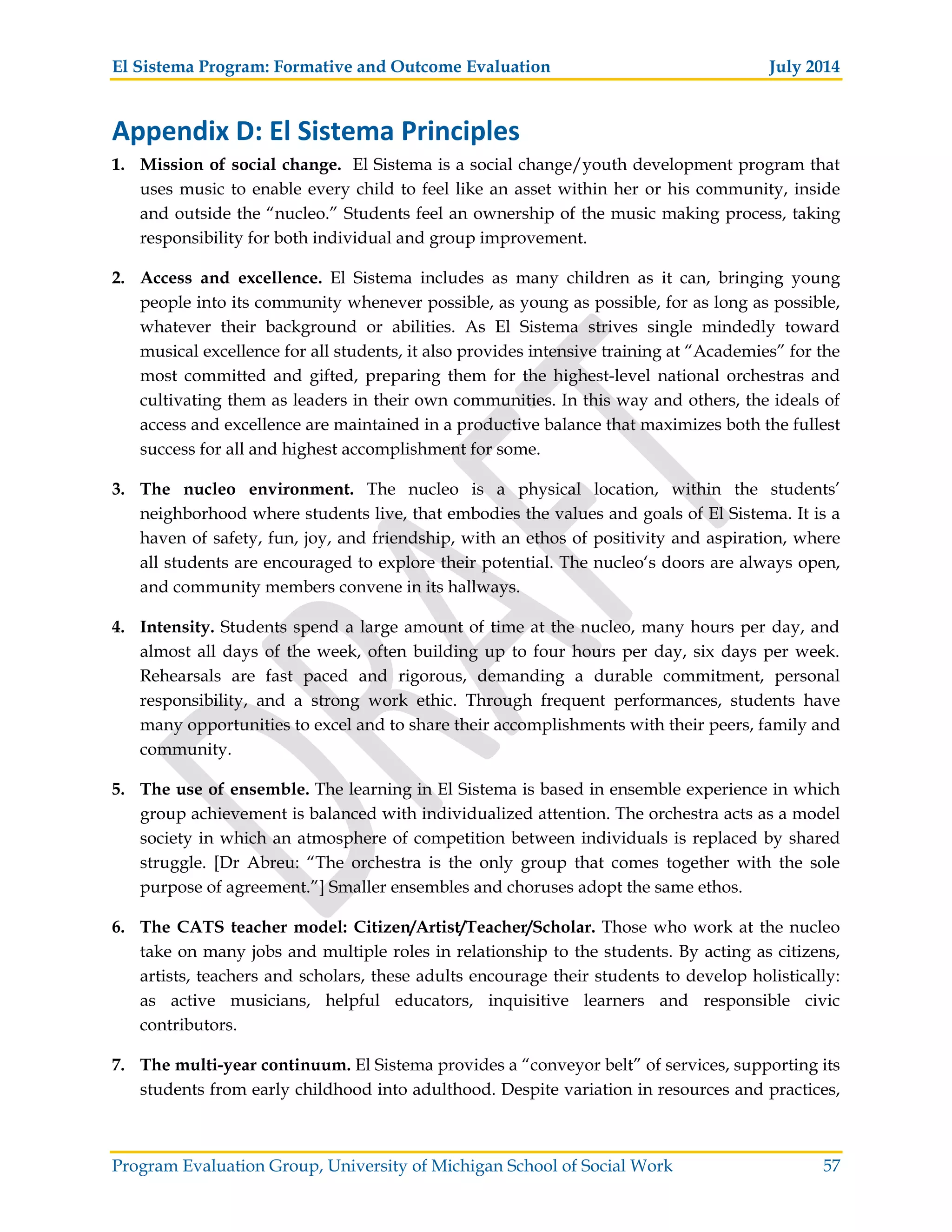 El Sistema Program: Formative and Outcome Evaluation July 2014
Program Evaluation Group, University of Michigan School of Social Work 57
Appendix D: El Sistema Principles
1. Mission of social change. El Sistema is a social change/youth development program that
uses music to enable every child to feel like an asset within her or his community, inside
and outside the “nucleo.” Students feel an ownership of the music making process, taking
responsibility for both individual and group improvement.
2. Access and excellence. El Sistema includes as many children as it can, bringing young
people into its community whenever possible, as young as possible, for as long as possible,
whatever their background or abilities. As El Sistema strives single mindedly toward
musical excellence for all students, it also provides intensive training at “Academies” for the
most committed and gifted, preparing them for the highest-level national orchestras and
cultivating them as leaders in their own communities. In this way and others, the ideals of
access and excellence are maintained in a productive balance that maximizes both the fullest
success for all and highest accomplishment for some.
3. The nucleo environment. The nucleo is a physical location, within the students’
neighborhood where students live, that embodies the values and goals of El Sistema. It is a
haven of safety, fun, joy, and friendship, with an ethos of positivity and aspiration, where
all students are encouraged to explore their potential. The nucleo‘s doors are always open,
and community members convene in its hallways.
4. Intensity. Students spend a large amount of time at the nucleo, many hours per day, and
almost all days of the week, often building up to four hours per day, six days per week.
Rehearsals are fast paced and rigorous, demanding a durable commitment, personal
responsibility, and a strong work ethic. Through frequent performances, students have
many opportunities to excel and to share their accomplishments with their peers, family and
community.
5. The use of ensemble. The learning in El Sistema is based in ensemble experience in which
group achievement is balanced with individualized attention. The orchestra acts as a model
society in which an atmosphere of competition between individuals is replaced by shared
struggle. [Dr Abreu: “The orchestra is the only group that comes together with the sole
purpose of agreement.”] Smaller ensembles and choruses adopt the same ethos.
6. The CATS teacher model: Citizen/Artist/Teacher/Scholar. Those who work at the nucleo
take on many jobs and multiple roles in relationship to the students. By acting as citizens,
artists, teachers and scholars, these adults encourage their students to develop holistically:
as active musicians, helpful educators, inquisitive learners and responsible civic
contributors.
7. The multi-year continuum. El Sistema provides a “conveyor belt” of services, supporting its
students from early childhood into adulthood. Despite variation in resources and practices,
 