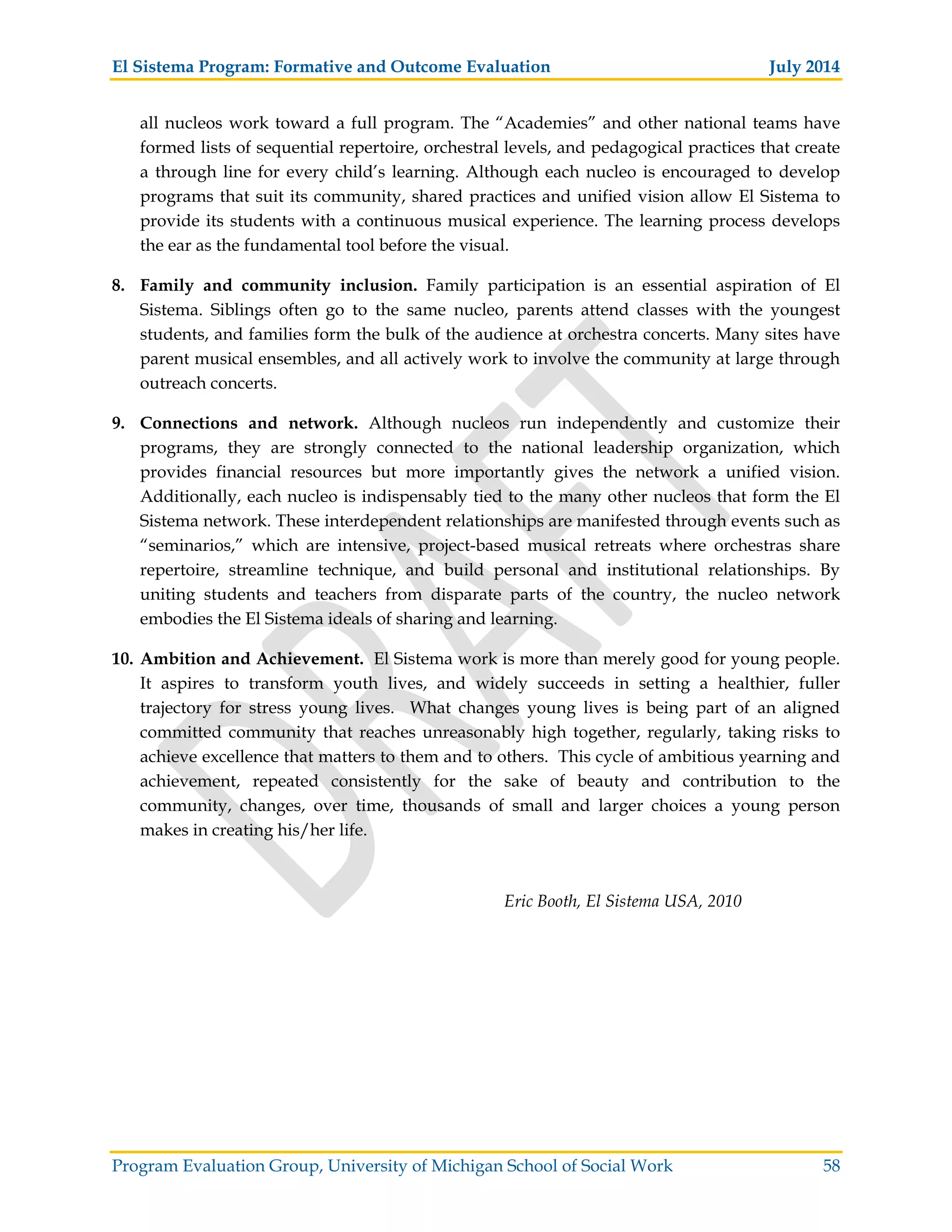 El Sistema Program: Formative and Outcome Evaluation July 2014
Program Evaluation Group, University of Michigan School of Social Work 58
all nucleos work toward a full program. The “Academies” and other national teams have
formed lists of sequential repertoire, orchestral levels, and pedagogical practices that create
a through line for every child’s learning. Although each nucleo is encouraged to develop
programs that suit its community, shared practices and unified vision allow El Sistema to
provide its students with a continuous musical experience. The learning process develops
the ear as the fundamental tool before the visual.
8. Family and community inclusion. Family participation is an essential aspiration of El
Sistema. Siblings often go to the same nucleo, parents attend classes with the youngest
students, and families form the bulk of the audience at orchestra concerts. Many sites have
parent musical ensembles, and all actively work to involve the community at large through
outreach concerts.
9. Connections and network. Although nucleos run independently and customize their
programs, they are strongly connected to the national leadership organization, which
provides financial resources but more importantly gives the network a unified vision.
Additionally, each nucleo is indispensably tied to the many other nucleos that form the El
Sistema network. These interdependent relationships are manifested through events such as
“seminarios,” which are intensive, project-based musical retreats where orchestras share
repertoire, streamline technique, and build personal and institutional relationships. By
uniting students and teachers from disparate parts of the country, the nucleo network
embodies the El Sistema ideals of sharing and learning.
10. Ambition and Achievement. El Sistema work is more than merely good for young people.
It aspires to transform youth lives, and widely succeeds in setting a healthier, fuller
trajectory for stress young lives. What changes young lives is being part of an aligned
committed community that reaches unreasonably high together, regularly, taking risks to
achieve excellence that matters to them and to others. This cycle of ambitious yearning and
achievement, repeated consistently for the sake of beauty and contribution to the
community, changes, over time, thousands of small and larger choices a young person
makes in creating his/her life.
Eric Booth, El Sistema USA, 2010
 