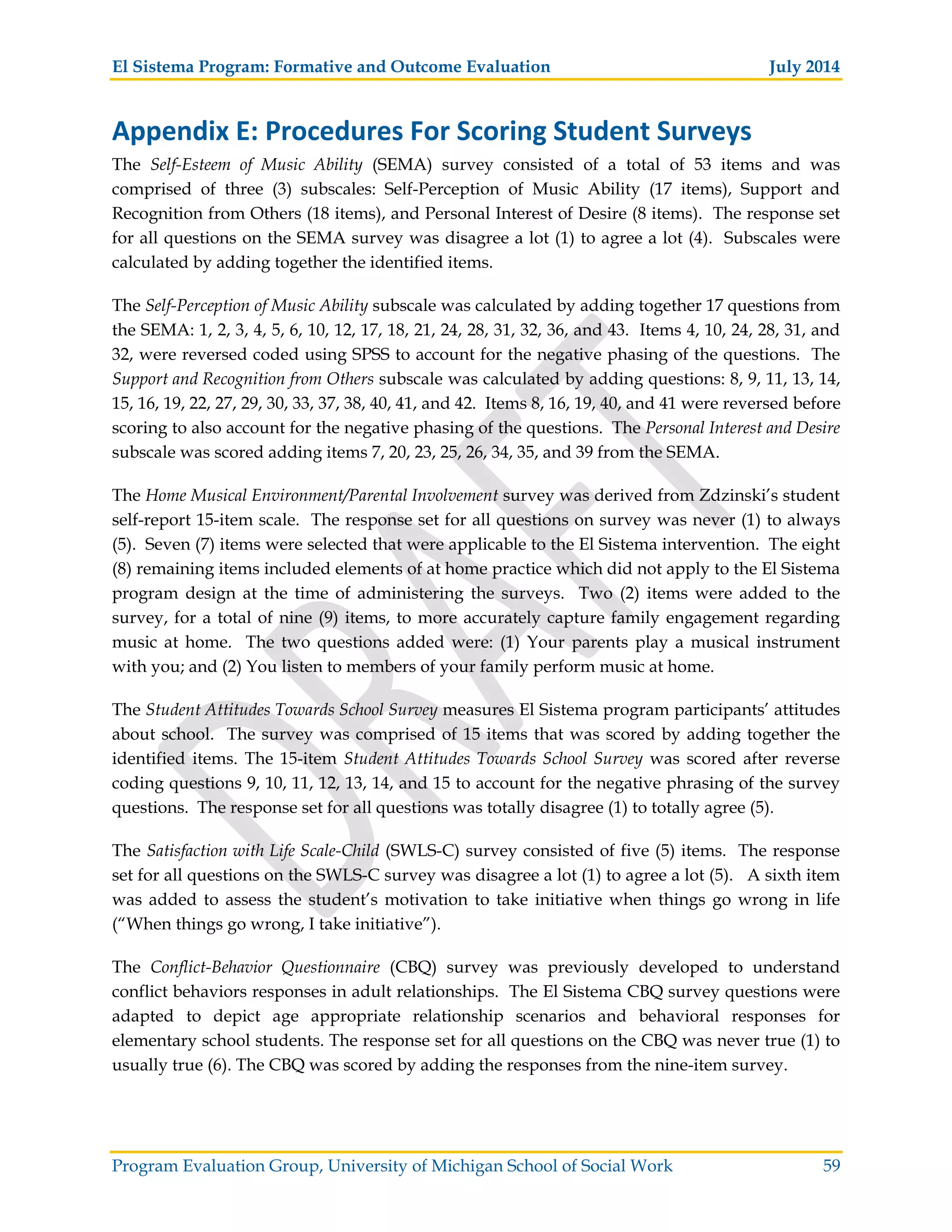 El Sistema Program: Formative and Outcome Evaluation July 2014
Program Evaluation Group, University of Michigan School of Social Work 59
Appendix E: Procedures For Scoring Student Surveys
The Self-Esteem of Music Ability (SEMA) survey consisted of a total of 53 items and was
comprised of three (3) subscales: Self-Perception of Music Ability (17 items), Support and
Recognition from Others (18 items), and Personal Interest of Desire (8 items). The response set
for all questions on the SEMA survey was disagree a lot (1) to agree a lot (4). Subscales were
calculated by adding together the identified items.
The Self-Perception of Music Ability subscale was calculated by adding together 17 questions from
the SEMA: 1, 2, 3, 4, 5, 6, 10, 12, 17, 18, 21, 24, 28, 31, 32, 36, and 43. Items 4, 10, 24, 28, 31, and
32, were reversed coded using SPSS to account for the negative phasing of the questions. The
Support and Recognition from Others subscale was calculated by adding questions: 8, 9, 11, 13, 14,
15, 16, 19, 22, 27, 29, 30, 33, 37, 38, 40, 41, and 42. Items 8, 16, 19, 40, and 41 were reversed before
scoring to also account for the negative phasing of the questions. The Personal Interest and Desire
subscale was scored adding items 7, 20, 23, 25, 26, 34, 35, and 39 from the SEMA.
The Home Musical Environment/Parental Involvement survey was derived from Zdzinski’s student
self-report 15-item scale. The response set for all questions on survey was never (1) to always
(5). Seven (7) items were selected that were applicable to the El Sistema intervention. The eight
(8) remaining items included elements of at home practice which did not apply to the El Sistema
program design at the time of administering the surveys. Two (2) items were added to the
survey, for a total of nine (9) items, to more accurately capture family engagement regarding
music at home. The two questions added were: (1) Your parents play a musical instrument
with you; and (2) You listen to members of your family perform music at home.
The Student Attitudes Towards School Survey measures El Sistema program participants’ attitudes
about school. The survey was comprised of 15 items that was scored by adding together the
identified items. The 15-item Student Attitudes Towards School Survey was scored after reverse
coding questions 9, 10, 11, 12, 13, 14, and 15 to account for the negative phrasing of the survey
questions. The response set for all questions was totally disagree (1) to totally agree (5).
The Satisfaction with Life Scale-Child (SWLS-C) survey consisted of five (5) items. The response
set for all questions on the SWLS-C survey was disagree a lot (1) to agree a lot (5). A sixth item
was added to assess the student’s motivation to take initiative when things go wrong in life
(“When things go wrong, I take initiative”).
The Conflict-Behavior Questionnaire (CBQ) survey was previously developed to understand
conflict behaviors responses in adult relationships. The El Sistema CBQ survey questions were
adapted to depict age appropriate relationship scenarios and behavioral responses for
elementary school students. The response set for all questions on the CBQ was never true (1) to
usually true (6). The CBQ was scored by adding the responses from the nine-item survey.
 