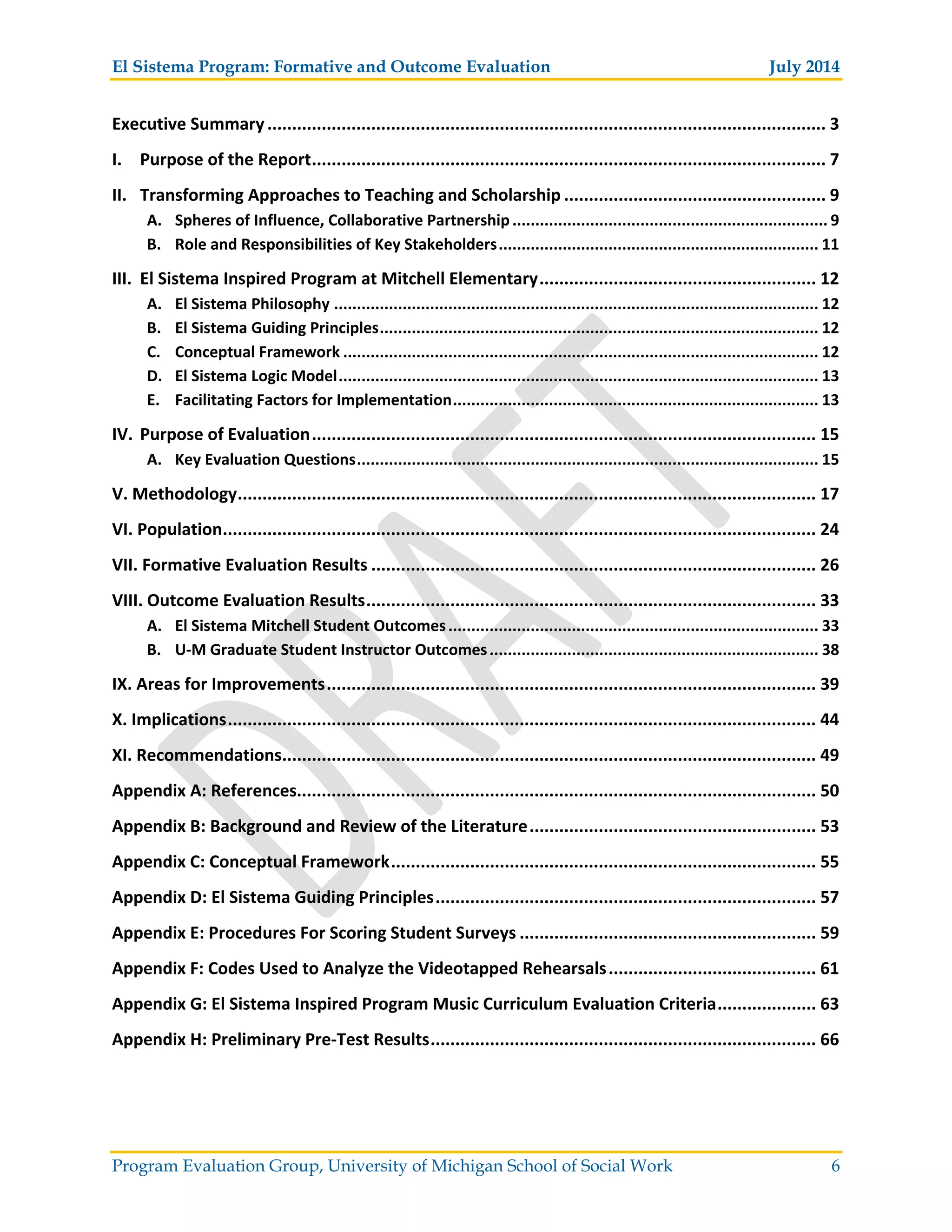 El Sistema Program: Formative and Outcome Evaluation July 2014
Program Evaluation Group, University of Michigan School of Social Work 6
Executive Summary................................................................................................................. 3
I. Purpose of the Report........................................................................................................ 7
II. Transforming Approaches to Teaching and Scholarship ..................................................... 9
A. Spheres of Influence, Collaborative Partnership..................................................................... 9
B. Role and Responsibilities of Key Stakeholders...................................................................... 11
III. El Sistema Inspired Program at Mitchell Elementary........................................................ 12
A. El Sistema Philosophy .......................................................................................................... 12
B. El Sistema Guiding Principles................................................................................................ 12
C. Conceptual Framework ........................................................................................................ 12
D. El Sistema Logic Model......................................................................................................... 13
E. Facilitating Factors for Implementation................................................................................ 13
IV. Purpose of Evaluation...................................................................................................... 15
A. Key Evaluation Questions..................................................................................................... 15
V. Methodology..................................................................................................................... 17
VI. Population........................................................................................................................ 24
VII. Formative Evaluation Results .......................................................................................... 26
VIII. Outcome Evaluation Results........................................................................................... 33
A. El Sistema Mitchell Student Outcomes................................................................................. 33
B. U M Graduate Student Instructor Outcomes........................................................................ 38
IX. Areas for Improvements................................................................................................... 39
X. Implications....................................................................................................................... 44
XI. Recommendations............................................................................................................ 49
Appendix A: References......................................................................................................... 50
Appendix B: Background and Review of the Literature.......................................................... 53
Appendix C: Conceptual Framework...................................................................................... 55
Appendix D: El Sistema Guiding Principles............................................................................. 57
Appendix E: Procedures For Scoring Student Surveys ............................................................ 59
Appendix F: Codes Used to Analyze the Videotapped Rehearsals.......................................... 61
Appendix G: El Sistema Inspired Program Music Curriculum Evaluation Criteria.................... 63
Appendix H: Preliminary Pre Test Results.............................................................................. 66
 