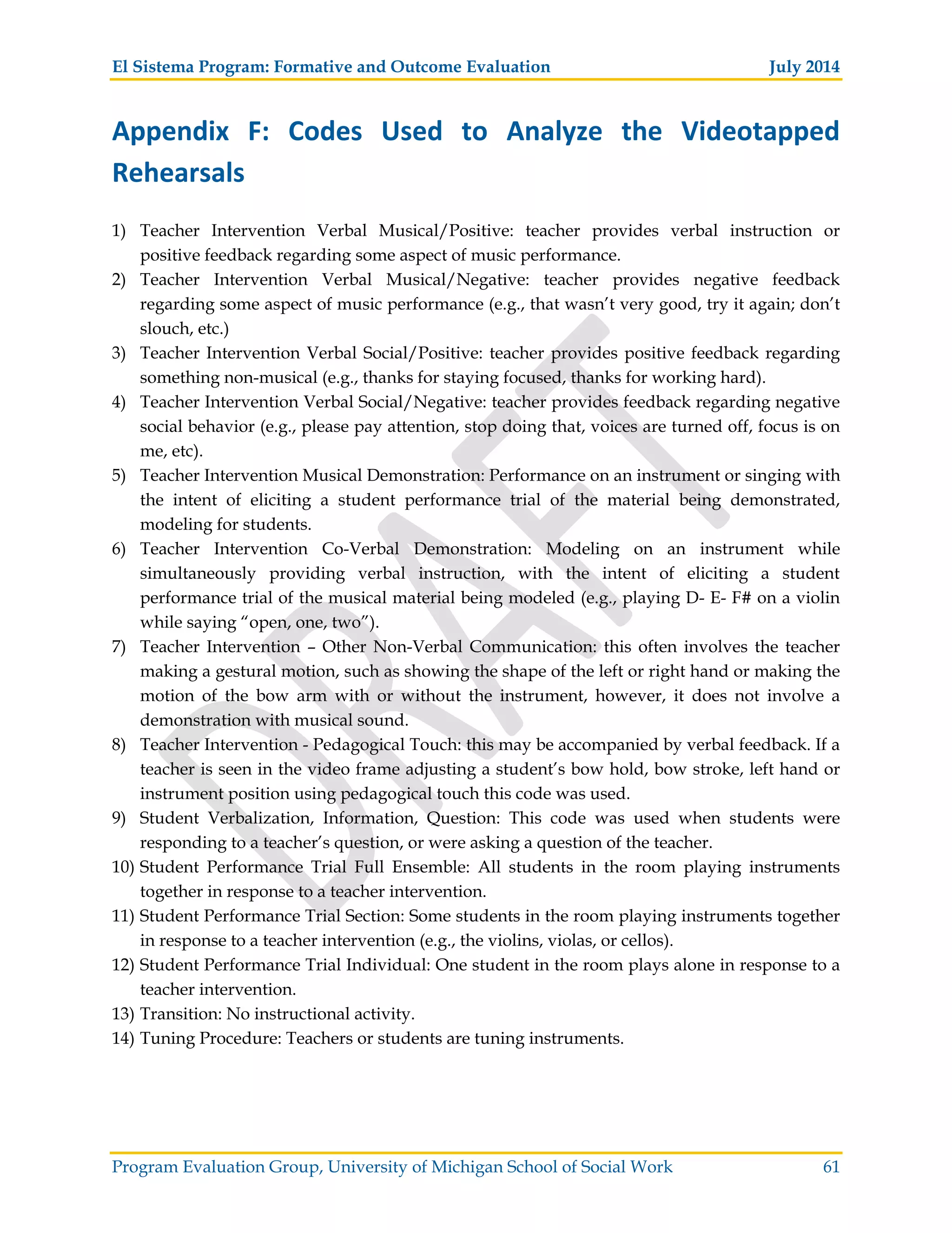 El Sistema Program: Formative and Outcome Evaluation July 2014
Program Evaluation Group, University of Michigan School of Social Work 61
Appendix F: Codes Used to Analyze the Videotapped
Rehearsals
1) Teacher Intervention Verbal Musical/Positive: teacher provides verbal instruction or
positive feedback regarding some aspect of music performance.
2) Teacher Intervention Verbal Musical/Negative: teacher provides negative feedback
regarding some aspect of music performance (e.g., that wasn’t very good, try it again; don’t
slouch, etc.)
3) Teacher Intervention Verbal Social/Positive: teacher provides positive feedback regarding
something non-musical (e.g., thanks for staying focused, thanks for working hard).
4) Teacher Intervention Verbal Social/Negative: teacher provides feedback regarding negative
social behavior (e.g., please pay attention, stop doing that, voices are turned off, focus is on
me, etc).
5) Teacher Intervention Musical Demonstration: Performance on an instrument or singing with
the intent of eliciting a student performance trial of the material being demonstrated,
modeling for students.
6) Teacher Intervention Co-Verbal Demonstration: Modeling on an instrument while
simultaneously providing verbal instruction, with the intent of eliciting a student
performance trial of the musical material being modeled (e.g., playing D- E- F# on a violin
while saying “open, one, two”).
7) Teacher Intervention – Other Non-Verbal Communication: this often involves the teacher
making a gestural motion, such as showing the shape of the left or right hand or making the
motion of the bow arm with or without the instrument, however, it does not involve a
demonstration with musical sound.
8) Teacher Intervention - Pedagogical Touch: this may be accompanied by verbal feedback. If a
teacher is seen in the video frame adjusting a student’s bow hold, bow stroke, left hand or
instrument position using pedagogical touch this code was used.
9) Student Verbalization, Information, Question: This code was used when students were
responding to a teacher’s question, or were asking a question of the teacher.
10) Student Performance Trial Full Ensemble: All students in the room playing instruments
together in response to a teacher intervention.
11) Student Performance Trial Section: Some students in the room playing instruments together
in response to a teacher intervention (e.g., the violins, violas, or cellos).
12) Student Performance Trial Individual: One student in the room plays alone in response to a
teacher intervention.
13) Transition: No instructional activity.
14) Tuning Procedure: Teachers or students are tuning instruments.
 