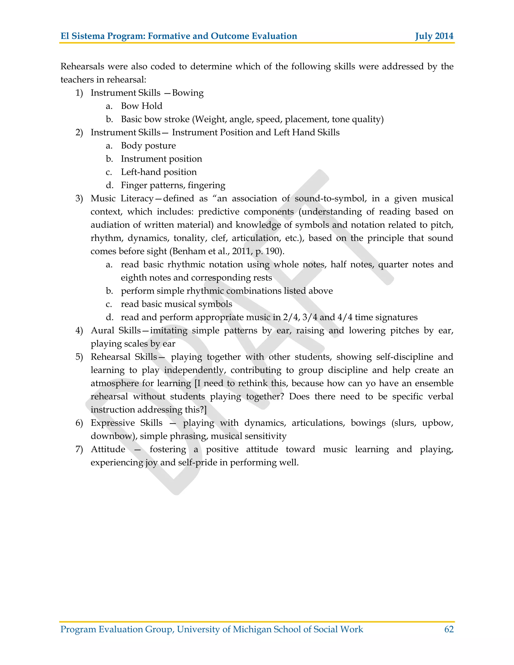 El Sistema Program: Formative and Outcome Evaluation July 2014
Program Evaluation Group, University of Michigan School of Social Work 62
Rehearsals were also coded to determine which of the following skills were addressed by the
teachers in rehearsal:
1) Instrument Skills —Bowing
a. Bow Hold
b. Basic bow stroke (Weight, angle, speed, placement, tone quality)
2) Instrument Skills— Instrument Position and Left Hand Skills
a. Body posture
b. Instrument position
c. Left-hand position
d. Finger patterns, fingering
3) Music Literacy—defined as “an association of sound-to-symbol, in a given musical
context, which includes: predictive components (understanding of reading based on
audiation of written material) and knowledge of symbols and notation related to pitch,
rhythm, dynamics, tonality, clef, articulation, etc.), based on the principle that sound
comes before sight (Benham et al., 2011, p. 190).
a. read basic rhythmic notation using whole notes, half notes, quarter notes and
eighth notes and corresponding rests
b. perform simple rhythmic combinations listed above
c. read basic musical symbols
d. read and perform appropriate music in 2/4, 3/4 and 4/4 time signatures
4) Aural Skills—imitating simple patterns by ear, raising and lowering pitches by ear,
playing scales by ear
5) Rehearsal Skills— playing together with other students, showing self-discipline and
learning to play independently, contributing to group discipline and help create an
atmosphere for learning [I need to rethink this, because how can yo have an ensemble
rehearsal without students playing together? Does there need to be specific verbal
instruction addressing this?]
6) Expressive Skills — playing with dynamics, articulations, bowings (slurs, upbow,
downbow), simple phrasing, musical sensitivity
7) Attitude — fostering a positive attitude toward music learning and playing,
experiencing joy and self-pride in performing well.
 