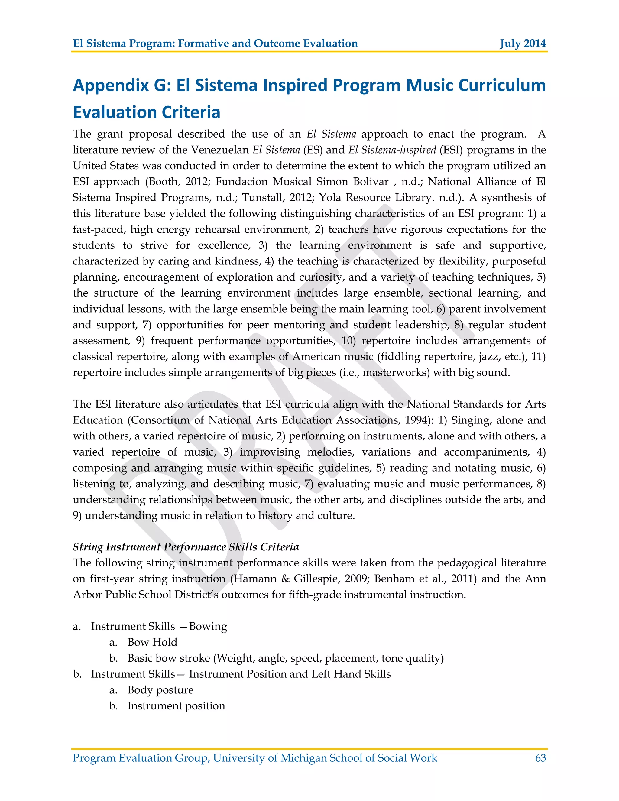 El Sistema Program: Formative and Outcome Evaluation July 2014
Program Evaluation Group, University of Michigan School of Social Work 63
Appendix G: El Sistema Inspired Program Music Curriculum
Evaluation Criteria
The grant proposal described the use of an El Sistema approach to enact the program. A
literature review of the Venezuelan El Sistema (ES) and El Sistema-inspired (ESI) programs in the
United States was conducted in order to determine the extent to which the program utilized an
ESI approach (Booth, 2012; Fundacion Musical Simon Bolivar , n.d.; National Alliance of El
Sistema Inspired Programs, n.d.; Tunstall, 2012; Yola Resource Library. n.d.). A sysnthesis of
this literature base yielded the following distinguishing characteristics of an ESI program: 1) a
fast-paced, high energy rehearsal environment, 2) teachers have rigorous expectations for the
students to strive for excellence, 3) the learning environment is safe and supportive,
characterized by caring and kindness, 4) the teaching is characterized by flexibility, purposeful
planning, encouragement of exploration and curiosity, and a variety of teaching techniques, 5)
the structure of the learning environment includes large ensemble, sectional learning, and
individual lessons, with the large ensemble being the main learning tool, 6) parent involvement
and support, 7) opportunities for peer mentoring and student leadership, 8) regular student
assessment, 9) frequent performance opportunities, 10) repertoire includes arrangements of
classical repertoire, along with examples of American music (fiddling repertoire, jazz, etc.), 11)
repertoire includes simple arrangements of big pieces (i.e., masterworks) with big sound.
The ESI literature also articulates that ESI curricula align with the National Standards for Arts
Education (Consortium of National Arts Education Associations, 1994): 1) Singing, alone and
with others, a varied repertoire of music, 2) performing on instruments, alone and with others, a
varied repertoire of music, 3) improvising melodies, variations and accompaniments, 4)
composing and arranging music within specific guidelines, 5) reading and notating music, 6)
listening to, analyzing, and describing music, 7) evaluating music and music performances, 8)
understanding relationships between music, the other arts, and disciplines outside the arts, and
9) understanding music in relation to history and culture.
String Instrument Performance Skills Criteria
The following string instrument performance skills were taken from the pedagogical literature
on first-year string instruction (Hamann & Gillespie, 2009; Benham et al., 2011) and the Ann
Arbor Public School District’s outcomes for fifth-grade instrumental instruction.
a. Instrument Skills —Bowing
a. Bow Hold
b. Basic bow stroke (Weight, angle, speed, placement, tone quality)
b. Instrument Skills— Instrument Position and Left Hand Skills
a. Body posture
b. Instrument position
 