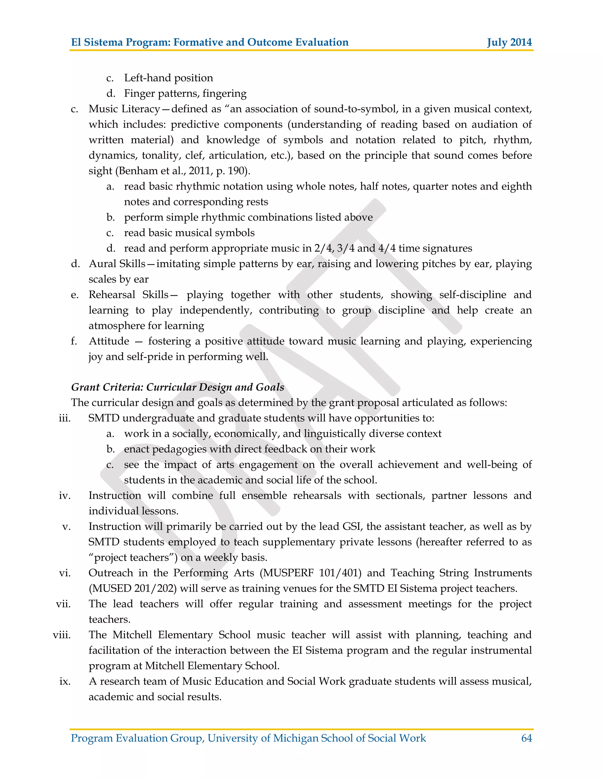 El Sistema Program: Formative and Outcome Evaluation July 2014
Program Evaluation Group, University of Michigan School of Social Work 64
c. Left-hand position
d. Finger patterns, fingering
c. Music Literacy—defined as “an association of sound-to-symbol, in a given musical context,
which includes: predictive components (understanding of reading based on audiation of
written material) and knowledge of symbols and notation related to pitch, rhythm,
dynamics, tonality, clef, articulation, etc.), based on the principle that sound comes before
sight (Benham et al., 2011, p. 190).
a. read basic rhythmic notation using whole notes, half notes, quarter notes and eighth
notes and corresponding rests
b. perform simple rhythmic combinations listed above
c. read basic musical symbols
d. read and perform appropriate music in 2/4, 3/4 and 4/4 time signatures
d. Aural Skills—imitating simple patterns by ear, raising and lowering pitches by ear, playing
scales by ear
e. Rehearsal Skills— playing together with other students, showing self-discipline and
learning to play independently, contributing to group discipline and help create an
atmosphere for learning
f. Attitude — fostering a positive attitude toward music learning and playing, experiencing
joy and self-pride in performing well.
Grant Criteria: Curricular Design and Goals
The curricular design and goals as determined by the grant proposal articulated as follows:
iii. SMTD undergraduate and graduate students will have opportunities to:
a. work in a socially, economically, and linguistically diverse context
b. enact pedagogies with direct feedback on their work
c. see the impact of arts engagement on the overall achievement and well-being of
students in the academic and social life of the school.
iv. Instruction will combine full ensemble rehearsals with sectionals, partner lessons and
individual lessons.
v. Instruction will primarily be carried out by the lead GSI, the assistant teacher, as well as by
SMTD students employed to teach supplementary private lessons (hereafter referred to as
“project teachers”) on a weekly basis.
vi. Outreach in the Performing Arts (MUSPERF 101/401) and Teaching String Instruments
(MUSED 201/202) will serve as training venues for the SMTD EI Sistema project teachers.
vii. The lead teachers will offer regular training and assessment meetings for the project
teachers.
viii. The Mitchell Elementary School music teacher will assist with planning, teaching and
facilitation of the interaction between the EI Sistema program and the regular instrumental
program at Mitchell Elementary School.
ix. A research team of Music Education and Social Work graduate students will assess musical,
academic and social results.
 