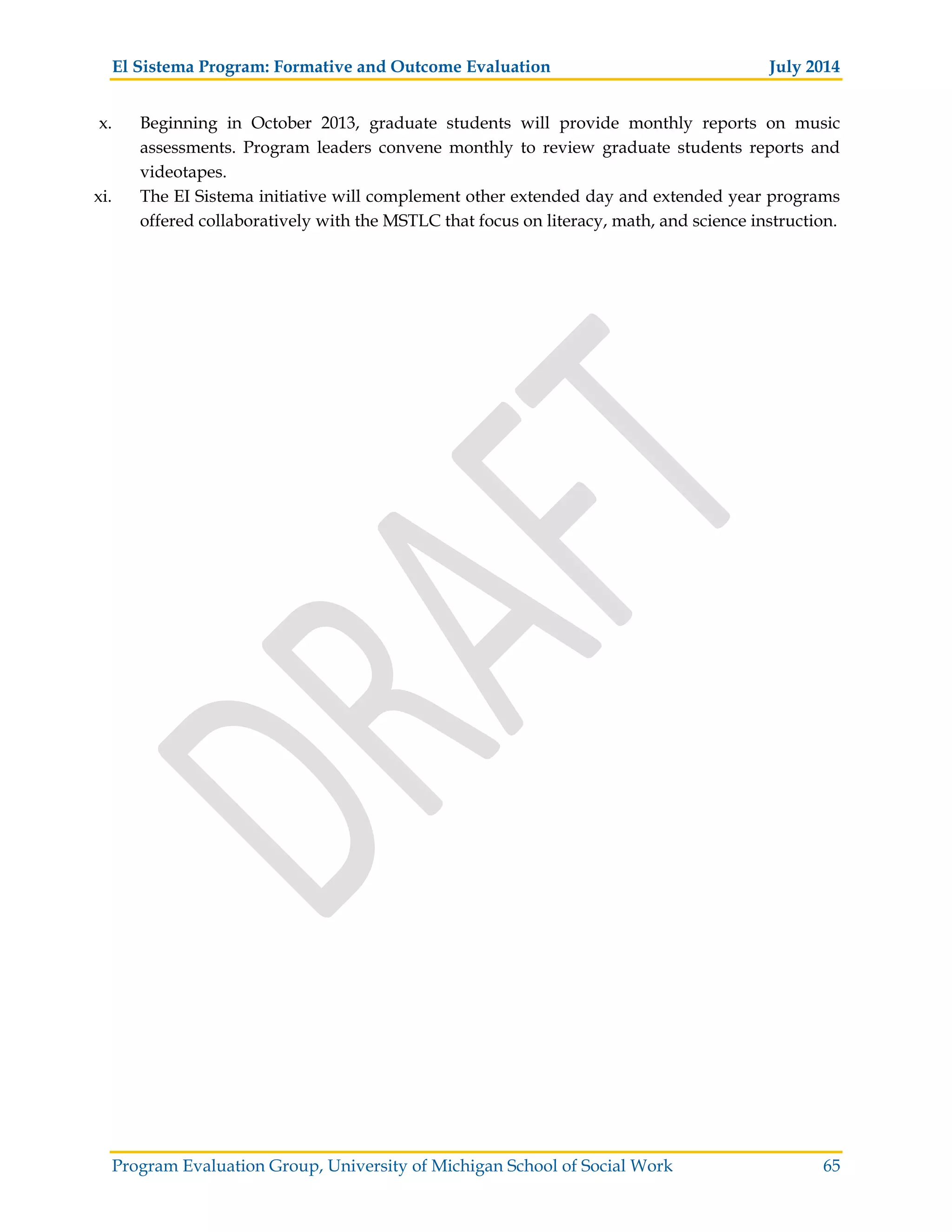 El Sistema Program: Formative and Outcome Evaluation July 2014
Program Evaluation Group, University of Michigan School of Social Work 65
x. Beginning in October 2013, graduate students will provide monthly reports on music
assessments. Program leaders convene monthly to review graduate students reports and
videotapes.
xi. The EI Sistema initiative will complement other extended day and extended year programs
offered collaboratively with the MSTLC that focus on literacy, math, and science instruction.
 