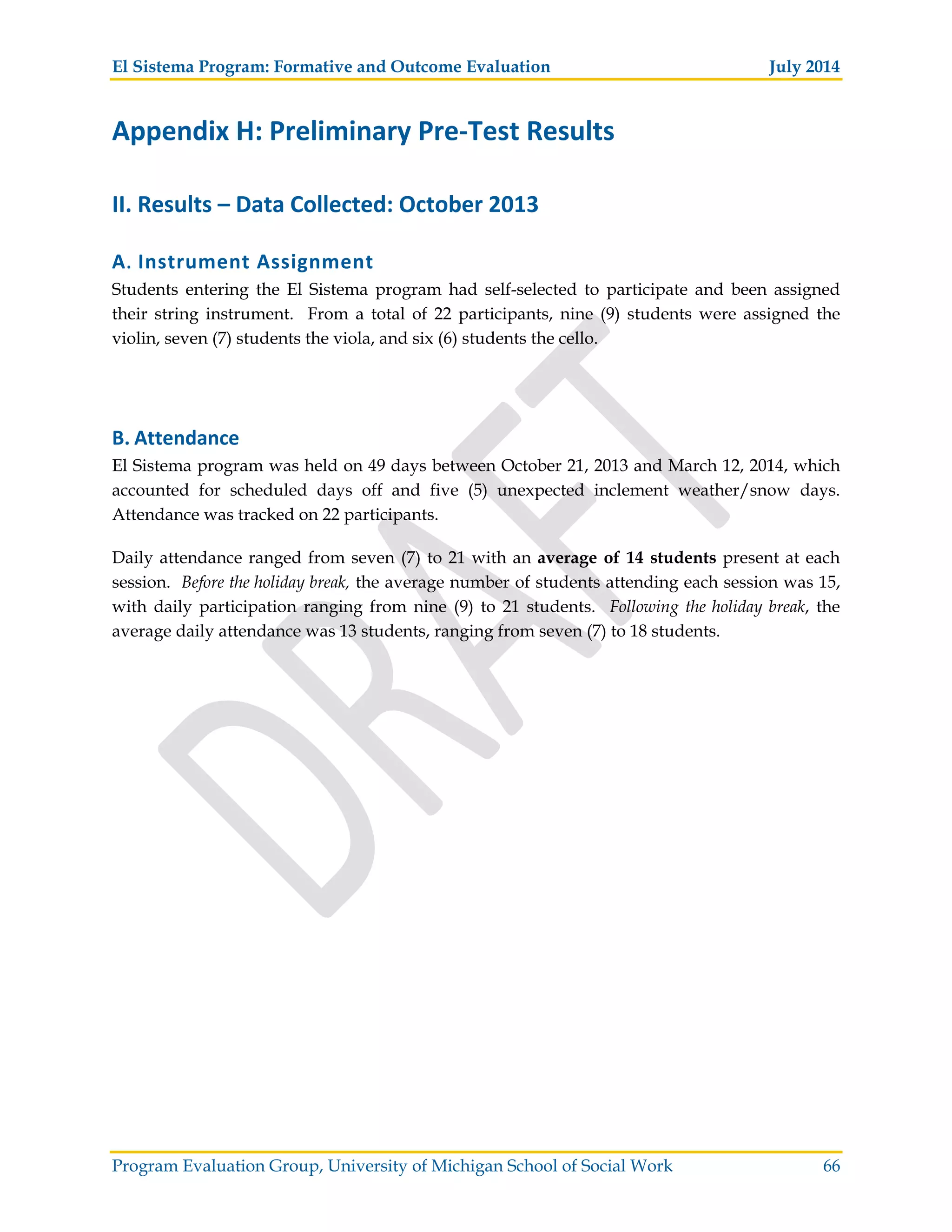 El Sistema Program: Formative and Outcome Evaluation July 2014
Program Evaluation Group, University of Michigan School of Social Work 66
Appendix H: Preliminary Pre Test Results
II. Results – Data Collected: October 2013
A. Instrument Assignment
Students entering the El Sistema program had self-selected to participate and been assigned
their string instrument. From a total of 22 participants, nine (9) students were assigned the
violin, seven (7) students the viola, and six (6) students the cello.
B. Attendance
El Sistema program was held on 49 days between October 21, 2013 and March 12, 2014, which
accounted for scheduled days off and five (5) unexpected inclement weather/snow days.
Attendance was tracked on 22 participants.
Daily attendance ranged from seven (7) to 21 with an average of 14 students present at each
session. Before the holiday break, the average number of students attending each session was 15,
with daily participation ranging from nine (9) to 21 students. Following the holiday break, the
average daily attendance was 13 students, ranging from seven (7) to 18 students.
 
