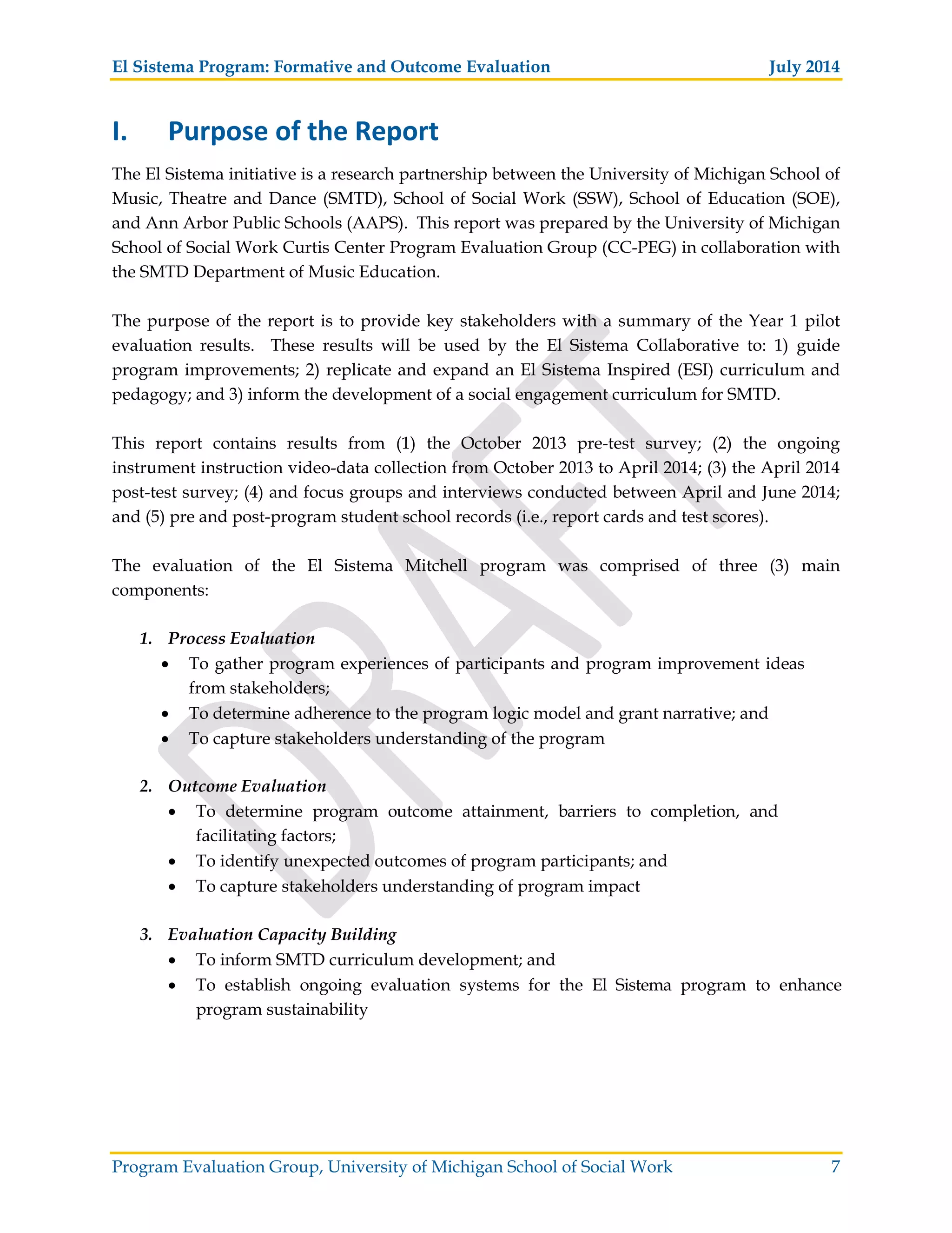 El Sistema Program: Formative and Outcome Evaluation July 2014
Program Evaluation Group, University of Michigan School of Social Work 7
I. Purpose of the Report
The El Sistema initiative is a research partnership between the University of Michigan School of
Music, Theatre and Dance (SMTD), School of Social Work (SSW), School of Education (SOE),
and Ann Arbor Public Schools (AAPS). This report was prepared by the University of Michigan
School of Social Work Curtis Center Program Evaluation Group (CC-PEG) in collaboration with
the SMTD Department of Music Education.
The purpose of the report is to provide key stakeholders with a summary of the Year 1 pilot
evaluation results. These results will be used by the El Sistema Collaborative to: 1) guide
program improvements; 2) replicate and expand an El Sistema Inspired (ESI) curriculum and
pedagogy; and 3) inform the development of a social engagement curriculum for SMTD.
This report contains results from (1) the October 2013 pre-test survey; (2) the ongoing
instrument instruction video-data collection from October 2013 to April 2014; (3) the April 2014
post-test survey; (4) and focus groups and interviews conducted between April and June 2014;
and (5) pre and post-program student school records (i.e., report cards and test scores).
The evaluation of the El Sistema Mitchell program was comprised of three (3) main
components:
1. Process Evaluation
To gather program experiences of participants and program improvement ideas
from stakeholders;
To determine adherence to the program logic model and grant narrative; and
To capture stakeholders understanding of the program
2. Outcome Evaluation
To determine program outcome attainment, barriers to completion, and
facilitating factors;
To identify unexpected outcomes of program participants; and
To capture stakeholders understanding of program impact
3. Evaluation Capacity Building
To inform SMTD curriculum development; and
To establish ongoing evaluation systems for the El Sistema program to enhance
program sustainability
 