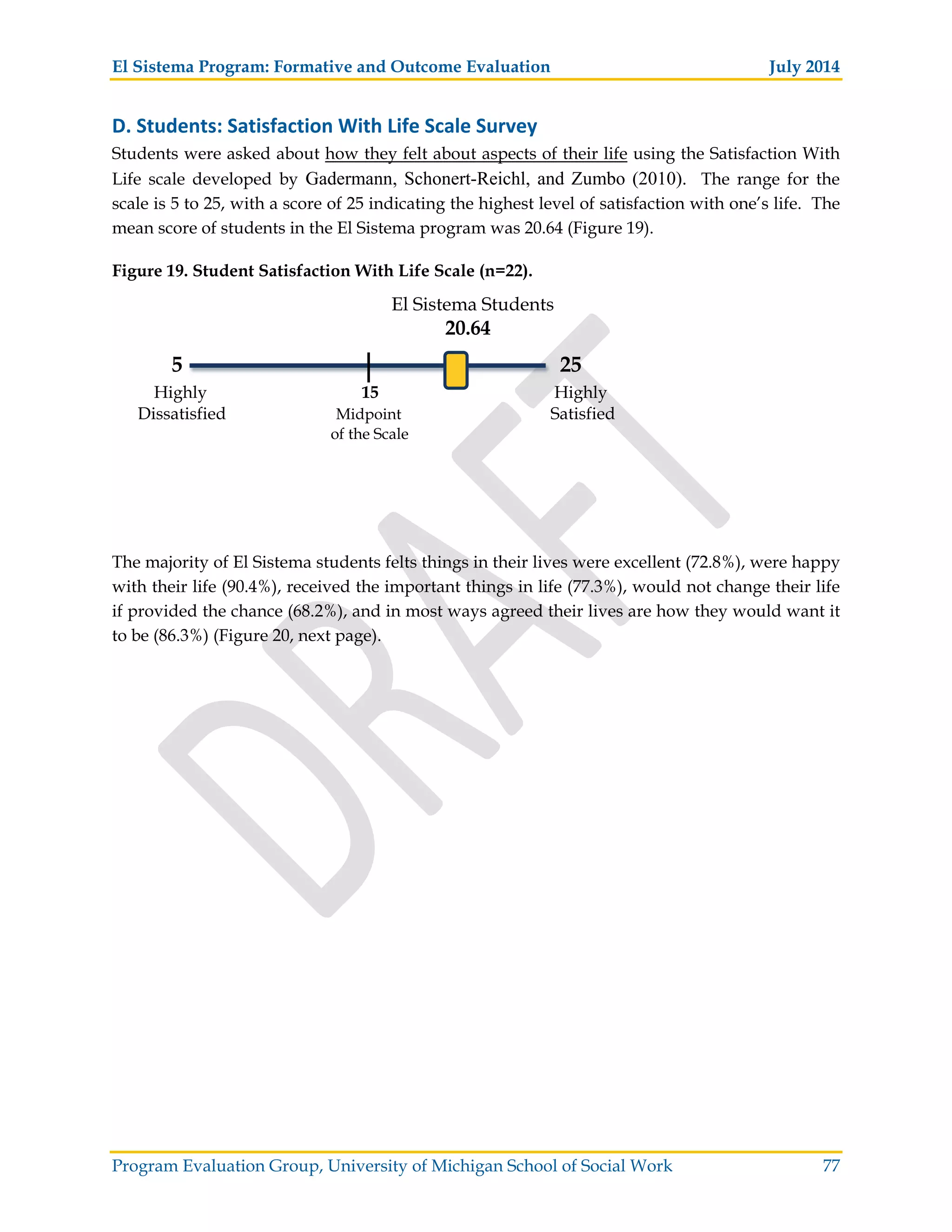 El Sistema Program: Formative and Outcome Evaluation July 2014
Program Evaluation Group, University of Michigan School of Social Work 77
D. Students: Satisfaction With Life Scale Survey
Students were asked about how they felt about aspects of their life using the Satisfaction With
Life scale developed by Gadermann, Schonert-Reichl, and Zumbo (2010). The range for the
scale is 5 to 25, with a score of 25 indicating the highest level of satisfaction with one’s life. The
mean score of students in the El Sistema program was 20.64 (Figure 19).
Figure 19. Student Satisfaction With Life Scale (n=22).
El Sistema Students
20.64
5 25
Highly 15 Highly
Dissatisfied Midpoint Satisfied
of the Scale
The majority of El Sistema students felts things in their lives were excellent (72.8%), were happy
with their life (90.4%), received the important things in life (77.3%), would not change their life
if provided the chance (68.2%), and in most ways agreed their lives are how they would want it
to be (86.3%) (Figure 20, next page).
 