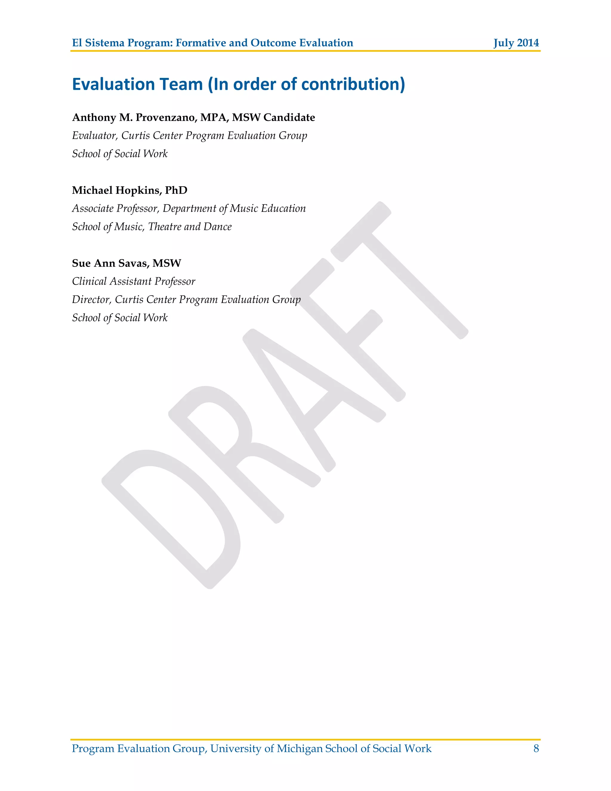 El Sistema Program: Formative and Outcome Evaluation July 2014
Program Evaluation Group, University of Michigan School of Social Work 8
Evaluation Team (In order of contribution)
Anthony M. Provenzano, MPA, MSW Candidate
Evaluator, Curtis Center Program Evaluation Group
School of Social Work
Michael Hopkins, PhD
Associate Professor, Department of Music Education
School of Music, Theatre and Dance
Sue Ann Savas, MSW
Clinical Assistant Professor
Director, Curtis Center Program Evaluation Group
School of Social Work
 