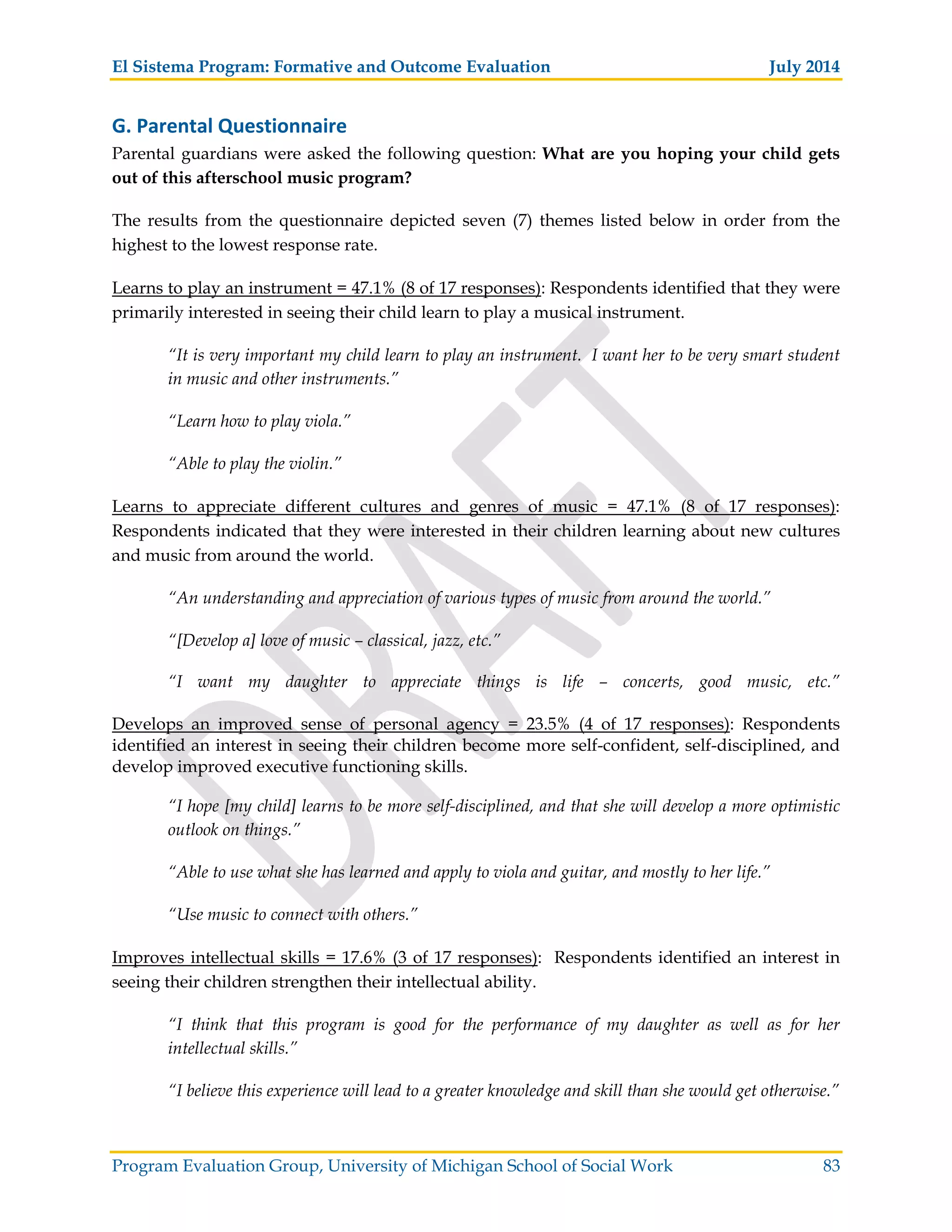 El Sistema Program: Formative and Outcome Evaluation July 2014
Program Evaluation Group, University of Michigan School of Social Work 83
G. Parental Questionnaire
Parental guardians were asked the following question: What are you hoping your child gets
out of this afterschool music program?
The results from the questionnaire depicted seven (7) themes listed below in order from the
highest to the lowest response rate.
Learns to play an instrument = 47.1% (8 of 17 responses): Respondents identified that they were
primarily interested in seeing their child learn to play a musical instrument.
“It is very important my child learn to play an instrument. I want her to be very smart student
in music and other instruments.”
“Learn how to play viola.”
“Able to play the violin.”
Learns to appreciate different cultures and genres of music = 47.1% (8 of 17 responses):
Respondents indicated that they were interested in their children learning about new cultures
and music from around the world.
“An understanding and appreciation of various types of music from around the world.”
“[Develop a] love of music – classical, jazz, etc.”
“I want my daughter to appreciate things is life – concerts, good music, etc.”
Develops an improved sense of personal agency = 23.5% (4 of 17 responses): Respondents
identified an interest in seeing their children become more self-confident, self-disciplined, and
develop improved executive functioning skills.
“I hope [my child] learns to be more self-disciplined, and that she will develop a more optimistic
outlook on things.”
“Able to use what she has learned and apply to viola and guitar, and mostly to her life.”
“Use music to connect with others.”
Improves intellectual skills = 17.6% (3 of 17 responses): Respondents identified an interest in
seeing their children strengthen their intellectual ability.
“I think that this program is good for the performance of my daughter as well as for her
intellectual skills.”
“I believe this experience will lead to a greater knowledge and skill than she would get otherwise.”
 