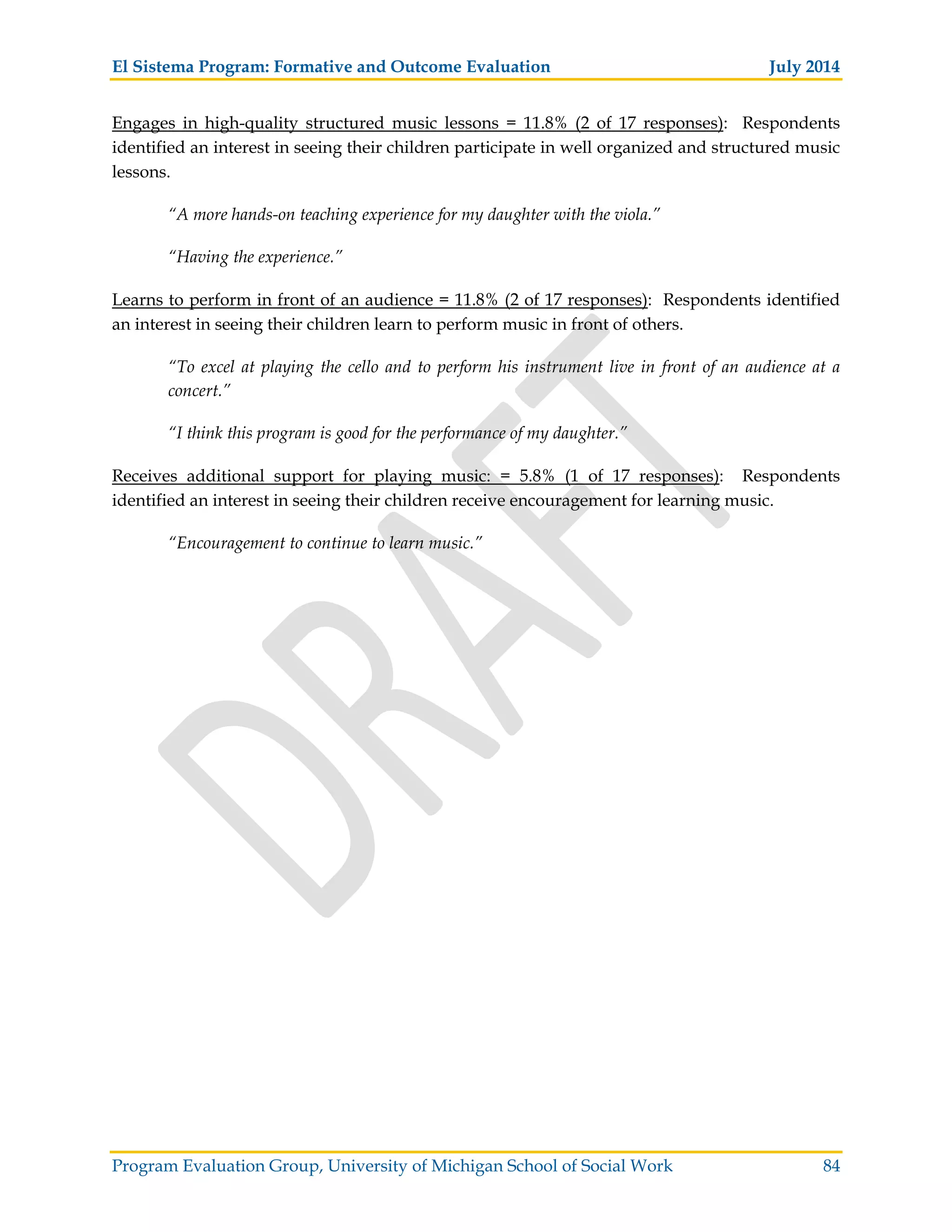 El Sistema Program: Formative and Outcome Evaluation July 2014
Program Evaluation Group, University of Michigan School of Social Work 84
Engages in high-quality structured music lessons = 11.8% (2 of 17 responses): Respondents
identified an interest in seeing their children participate in well organized and structured music
lessons.
“A more hands-on teaching experience for my daughter with the viola.”
“Having the experience.”
Learns to perform in front of an audience = 11.8% (2 of 17 responses): Respondents identified
an interest in seeing their children learn to perform music in front of others.
“To excel at playing the cello and to perform his instrument live in front of an audience at a
concert.”
“I think this program is good for the performance of my daughter.”
Receives additional support for playing music: = 5.8% (1 of 17 responses): Respondents
identified an interest in seeing their children receive encouragement for learning music.
“Encouragement to continue to learn music.”
 