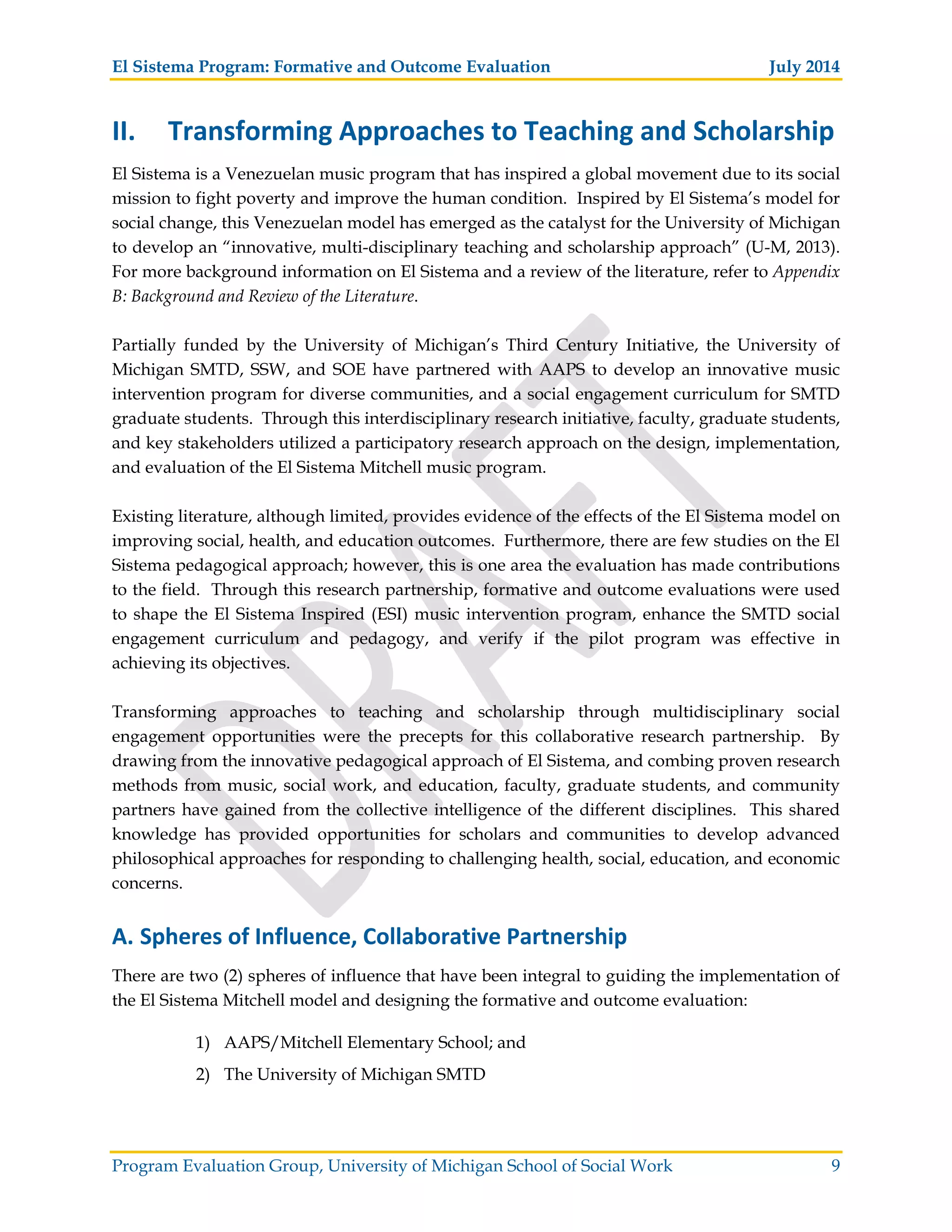 El Sistema Program: Formative and Outcome Evaluation July 2014
Program Evaluation Group, University of Michigan School of Social Work 9
II. Transforming Approaches to Teaching and Scholarship
El Sistema is a Venezuelan music program that has inspired a global movement due to its social
mission to fight poverty and improve the human condition. Inspired by El Sistema’s model for
social change, this Venezuelan model has emerged as the catalyst for the University of Michigan
to develop an “innovative, multi-disciplinary teaching and scholarship approach” (U-M, 2013).
For more background information on El Sistema and a review of the literature, refer to Appendix
B: Background and Review of the Literature.
Partially funded by the University of Michigan’s Third Century Initiative, the University of
Michigan SMTD, SSW, and SOE have partnered with AAPS to develop an innovative music
intervention program for diverse communities, and a social engagement curriculum for SMTD
graduate students. Through this interdisciplinary research initiative, faculty, graduate students,
and key stakeholders utilized a participatory research approach on the design, implementation,
and evaluation of the El Sistema Mitchell music program.
Existing literature, although limited, provides evidence of the effects of the El Sistema model on
improving social, health, and education outcomes. Furthermore, there are few studies on the El
Sistema pedagogical approach; however, this is one area the evaluation has made contributions
to the field. Through this research partnership, formative and outcome evaluations were used
to shape the El Sistema Inspired (ESI) music intervention program, enhance the SMTD social
engagement curriculum and pedagogy, and verify if the pilot program was effective in
achieving its objectives.
Transforming approaches to teaching and scholarship through multidisciplinary social
engagement opportunities were the precepts for this collaborative research partnership. By
drawing from the innovative pedagogical approach of El Sistema, and combing proven research
methods from music, social work, and education, faculty, graduate students, and community
partners have gained from the collective intelligence of the different disciplines. This shared
knowledge has provided opportunities for scholars and communities to develop advanced
philosophical approaches for responding to challenging health, social, education, and economic
concerns.
A. Spheres of Influence, Collaborative Partnership
There are two (2) spheres of influence that have been integral to guiding the implementation of
the El Sistema Mitchell model and designing the formative and outcome evaluation:
1) AAPS/Mitchell Elementary School; and
2) The University of Michigan SMTD
 