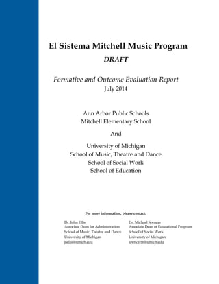 C
El Sistema Mitchell Music Program
DRAFT
Formative and Outcome Evaluation Report
July 2014
Ann Arbor Public Schools
Mitchell Elementary School
And
University of Michigan
School of Music, Theatre and Dance
School of Social Work
School of Education
For more information, please contact:
Dr. John Ellis Dr. Michael Spencer
Associate Dean for Administration Associate Dean of Educational Program
School of Music, Theatre and Dance School of Social Work
University of Michigan University of Michigan
jsellis@umich.edu spencerm@umich.edu
 