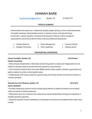 1
HANNAH BARE
hannahmariebare@gmail.com Boulder, CO 513.967.2713
PROFILE SUMMARY
Horticulturalist with experience in relationship building, logistic planning, environmental stewardship,
and health awareness. Demonstrated success in customer service, horticultural therapy,
conservation, outdoor education, and personal development. Desires to refine managerial,
organizational, and technical skills to further enhance professional development.
 Creative Solutions
 Strategic Partnership
 Project Management
 Team Leadership
 Customer Service
 Lifelong Learner
PROFESSIONAL EXPERIENCE
Growe Foundation, Boulder, CO 2016-Present
Garden Coordinator
• Work primarily independently in elementary school food gardens to assess and mitigate plant and soil
health for education space to promote first-hand experience and connection
• Communicate and lead parents and school affiliate partners about updates, volunteer opportunities and
garden projects to provide a vibrant garden space
• Collaboratively craft creative solutions to garden issues with Garden Director and Executive Director to
maintain standards
Mountain Sun Pub & Brewery, Boulder, CO 2015-2016
Server, Bartender
• Provided outstanding customer service through paying attention to detail and directly communicating
needs and wants for optimal experience
• Offered team service to coworkers and customers by maintaining flexibility and big picture objectives to
facilitate seamless operations
• Supported business through multitasking in a fast-paced environment and completed others duties when
needed
 