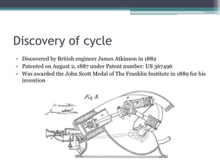 Discovery of cycle
• Discovered by British engineer James Atkinson in 1882
• Patented on August 2, 1887 under Patent number: US 367496
• Was awarded the John Scott Medal of The Franklin Institute in 1889 for his
invention
 