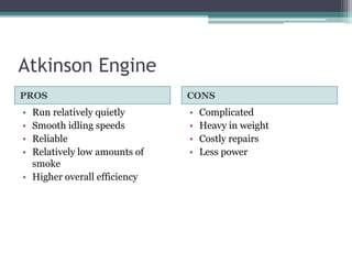 Atkinson Engine
PROS CONS
• Run relatively quietly
• Smooth idling speeds
• Reliable
• Relatively low amounts of
smoke
• Higher overall efficiency
• Complicated
• Heavy in weight
• Costly repairs
• Less power
 