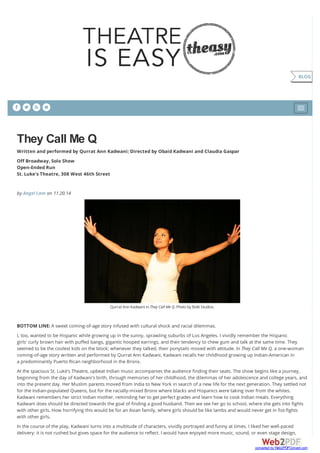    
They Call Me Q
Written and performed by Qurrat Ann Kadwani; Directed by Obaid Kadwani and Claudia Gaspar
Off Broadway, Solo Show
Open-Ended Run
St. Luke's Theatre, 308 West 46th Street
by Angel Lam on 11.20.14
Qurrat AnnKadwani inThey Call Me Q. Photoby Bolti Studios.
BOTTOM LINE: A sweet coming-of-age story infused with cultural shock and racial dilemmas.
I, too, wanted to be Hispanic while growing up in the sunny, sprawling suburbs of Los Angeles. I vividly remember the Hispanic
girls' curly brown hair with puffed bangs, gigantic hooped earrings, and their tendency to chew gum and talk at the same time. They
seemed to be the coolest kids on the block; whenever they talked, their ponytails moved with attitude. In They Call Me Q, a one-woman
coming-of-age story written and performed by Qurrat Ann Kadwani, Kadwani recalls her childhood growing up Indian-American in
a predominantly Puerto Rican neighborhood in the Bronx.
At the spacious St. Luke’s Theatre, upbeat Indian music accompanies the audience finding their seats. The show begins like a journey,
beginning from the day of Kadwani's birth, through memories of her childhood, the dilemmas of her adolescence and college years, and
into the present day. Her Muslim parents moved from India to New York in search of a new life for the next generation. They settled not
for the Indian-populated Queens, but for the racially-mixed Bronx where blacks and Hispanics were taking over from the whites.
Kadwani remembers her strict Indian mother, reminding her to get perfect grades and learn how to cook Indian meals. Everything
Kadwani does should be directed towards the goal of finding a good husband. Then we see her go to school, where she gets into fights
with other girls. How horrifying this would be for an Asian family, where girls should be like lambs and would never get in fist-fights
with other girls.
In the course of the play, Kadwani turns into a multitude of characters, vividly portrayed and funny at times. I liked her well-paced
delivery: it is not rushed but gives space for the audience to reflect. I would have enjoyed more music, sound, or even stage design,
BLOG
converted by Web2PDFConvert.com
 