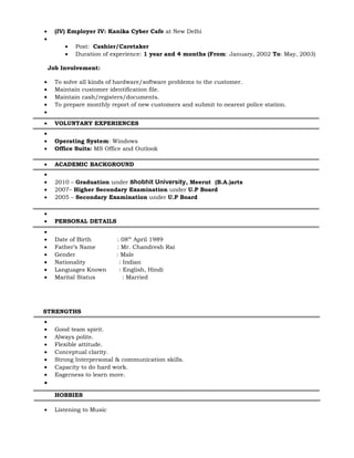 • (IV) Employer IV: Kanika Cyber Cafe at New Delhi
•
• Post: Cashier/Caretaker
• Duration of experience: 1 year and 4 months (From: January, 2002 To: May, 2003)
Job Involvement:
• To solve all kinds of hardware/software problems to the customer.
• Maintain customer identification file.
• Maintain cash/registers/documents.
• To prepare monthly report of new customers and submit to nearest police station.
•
• VOLUNTARY EXPERIENCES
•
• Operating System: Windows
• Office Suits: MS Office and Outlook
• ACADEMIC BACKGROUND
•
• 2010 – Graduation under Shobhit University, Meerut (B.A.)arts
• 2007– Higher Secondary Examination under U.P Board
• 2005 – Secondary Examination under U.P Board
•
• PERSONAL DETAILS
•
• Date of Birth : 08th
April 1989
• Father’s Name : Mr. Chandresh Rai
• Gender : Male
• Nationality : Indian
• Languages Known : English, Hindi
• Marital Status : Married
STRENGTHS
•
• Good team spirit.
• Always polite.
• Flexible attitude.
• Conceptual clarity.
• Strong Interpersonal & communication skills.
• Capacity to do hard work.
• Eagerness to learn more.
•
HOBBIES
• Listening to Music
 