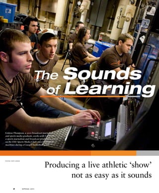 The Sounds
of Learning
Producing a live athletic ‘show’
not as easy as it sounds
PHOTOS / GARY LAWSON
Gideon Thompson, a 2010 broadcast journalism
and sports media graduate, works with Cal Garbe,
a sports journalism and broadcast production senior,
on the OSU Sports Media Club’s two EVS replay
machines during a Cowgirl basketball game.
2 S PRING 20 11
 