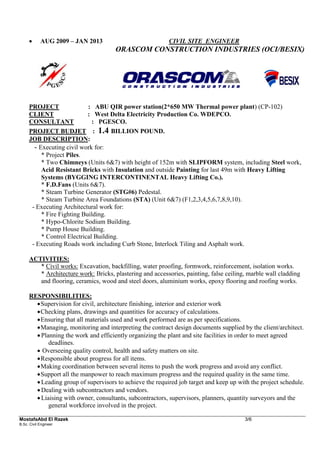 MostafaAbd El Razek 3/6 
B.Sc. Civil Engineer 
 AUG 2009 – JAN 2013 CIVIL SITE ENGINEER 
ORASCOM CONSTRUCTION INDUSTRIES (OCI/BESIX) 
PROJECT : ABU QIR power station(2*650 MW Thermal power plant) (CP-102) 
CLIENT : West Delta Electricity Production Co. WDEPCO. 
CONSULTANT : PGESCO. 
PROJECT BUDJET : 1.4 BILLION POUND. 
JOB DESCRIPTION: 
- Executing civil work for: 
* Project Piles. 
* Two Chimneys (Units 6&7) with height of 152m with SLIPFORM system, including Steel work, Acid Resistant Bricks with Insulation and outside Painting for last 49m with Heavy Lifting Systems (BYGGING INTERCONTINENTAL Heavy Lifting Co.). 
* F.D.Fans (Units 6&7). 
* Steam Turbine Generator (STG#6) Pedestal. 
* Steam Turbine Area Foundations (STA) (Unit 6&7) (F1,2,3,4,5,6,7,8,9,10). 
- Executing Architectural work for: 
* Fire Fighting Building. 
* Hypo-Chlorite Sodium Building. 
* Pump House Building. 
* Control Electrical Building. 
- Executing Roads work including Curb Stone, Interlock Tiling and Asphalt work. 
ACTIVITIES: 
* Civil works: Excavation, backfilling, water proofing, formwork, reinforcement, isolation works. 
* Architecture work: Bricks, plastering and accessories, painting, false ceiling, marble wall cladding and flooring, ceramics, wood and steel doors, aluminium works, epoxy flooring and roofing works. 
RESPONSIBILITIES: 
 Supervision for civil, architecture finishing, interior and exterior work 
 Checking plans, drawings and quantities for accuracy of calculations. 
 Ensuring that all materials used and work performed are as per specifications. 
 Managing, monitoring and interpreting the contract design documents supplied by the client/architect. 
 Planning the work and efficiently organizing the plant and site facilities in order to meet agreed deadlines. 
 Overseeing quality control, health and safety matters on site. 
 Responsible about progress for all items. 
 Making coordination between several items to push the work progress and avoid any conflict. 
 Support all the manpower to reach maximum progress and the required quality in the same time. 
 Leading group of supervisors to achieve the required job target and keep up with the project schedule. 
 Dealing with subcontractors and vendors. 
 Liaising with owner, consultants, subcontractors, supervisors, planners, quantity surveyors and the general workforce involved in the project.  
