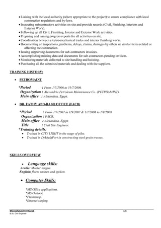 MostafaAbd El Razek 4/6 
B.Sc. Civil Engineer 
 Liaising with the local authority (where appropriate to the project) to ensure compliance with local construction regulations and by-laws. 
 Inspecting subcontractors activities on site and provide records (Civil, Finishing, Interiors and Exterior Work). 
 Following up all Civil, Finishing, Interior and Exterior Work activities. 
 Preparing and issuing progress reports for all activities on site. 
 Coordination between electro-mechanical trades and interior finishing works. 
 Documenting all inspections, problems, delays, claims, damages by others or similar items related or affecting the construction. 
 Issuing supporting documents for sub-contractors invoices. 
 Accomplishing missing data and documents for sub-contractors pending invoices. 
 Monitoring materials delivered to site handling and hoisting. 
 Purchasing all the submitted materials and dealing with the suppliers. 
TRAINING HISTORY: 
 PETROMAINT 
*Period : From 1/7/2006 to 31/7/2006. 
Organization : Alexandria Petroleum Maintenance Co. (PETROMAINT). 
Main office : Alexandria, Egypt. 
 DR. FATHY ABD-RABO OFFICE (FACB) 
*Period : From 1/7/2007 to 1/9/2007 & 1/7/2008 to 1/9/2008. 
Organization : FACB. 
Main office : Alexandria, Egypt. 
Title : Civil Site Engineer. 
*Training details: 
 Trained in CITY LIGHT in the stage of piles. 
 Trained in DekhelaPort in constructing steel grain trusses. 
SKILLS OVERVIEW 
 Language skills: 
Arabic: Mother tongue. 
English: fluent written and spoken. 
 Computer Skills: 
*MS Office applications. 
*MS Outlook. 
*Photoshop. 
*Internet surfing. 
 