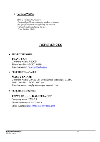 MostafaAbd El Razek 5/6 
B.Sc. Civil Engineer 
 Personal Skills: 
*Able to work under pressure 
*Easley adaptable with changing work environment 
*No specific preferences regarding the location 
*Valid international driving license 
*Team Working Skills. 
REFERENCES 
 PROJECT MANAGER 
FRANK RAJI 
Company Name: AECOM Phone Number: +2-01223311971 Email Address: frankraji@yahoo.ca 
 SENIOR SITE MANAGER 
MAGDY SALAMA 
Company Name: ORASCOM Construction Industries / BESIX Phone Number: +2-01223980568 Email Address: magdy.salama@orascomci.com 
 SENIOR SITE ENGINEER 
EZZAT MAHMOUD ABDELBASSET Company Name: EMAAR Phone Number: +2-01224037762 Email Address: eng_ezzat_2004@yahoo.com  