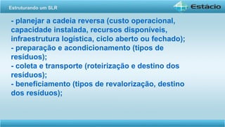 - planejar a cadeia reversa (custo operacional,
capacidade instalada, recursos disponíveis,
infraestrutura logística, ciclo aberto ou fechado);
- preparação e acondicionamento (tipos de
resíduos);
- coleta e transporte (roteirização e destino dos
resíduos);
- beneficiamento (tipos de revalorização, destino
dos resíduos);
Estruturando um SLR
 