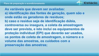 As variáveis que devem ser avaliadas:
a) identificação das fontes de geração, quem são e
onde estão os geradores de resíduos;
b) caso o resíduo seja de identificação dúbia,
controversa ou insegura, a coleta da amostragem
deve ser prevista, e isto inclui os equipamentos de
proteção individual (EPI) que deverão ser usados,
os pontos de coleta de amostragem, o número e o
volume das amostras, os cuidados com a
preservação das amostras;
Plano de preparação e acondicionamento
 