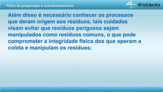 Além disso é necessário conhecer os processos
que deram origem aos resíduos, tais cuidados
visam evitar que resíduos perigosos sejam
manipulados como resíduos comuns, o que pode
comprometer a integridade física dos que operam a
coleta e manipulam os resíduos;
Plano de preparação e acondicionamento
 