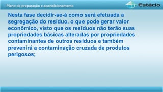 Nesta fase decidir-se-á como será efetuada a
segregação do resíduo, o que pode gerar valor
econômico, visto que os resíduos não terão suas
propriedades básicas alteradas por propriedades
contaminantes de outros resíduos e também
prevenirá a contaminação cruzada de produtos
perigosos;
Plano de preparação e acondicionamento
 