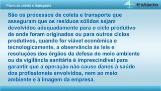 São os processos de coleta e transporte que
asseguram que os resíduos sólidos sejam
devolvidos adequadamente para o ciclo produtivo
de onde foram originados ou para outros ciclos
produtivos, quando for viável econômica e
tecnologicamente, a observância às leis e
resoluções dos órgãos da defesa do meio ambiente
ou da vigilância sanitária é imprescindível para
garantir que a operação não cause danos à saúde
dos profissionais envolvidos, nem ao meio
ambiente e à imagem da empresa.
Plano de coleta e transporte
 