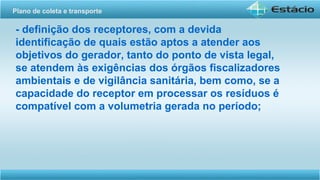 - definição dos receptores, com a devida
identificação de quais estão aptos a atender aos
objetivos do gerador, tanto do ponto de vista legal,
se atendem às exigências dos órgãos fiscalizadores
ambientais e de vigilância sanitária, bem como, se a
capacidade do receptor em processar os resíduos é
compatível com a volumetria gerada no período;
Plano de coleta e transporte
 