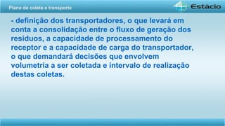 - definição dos transportadores, o que levará em
conta a consolidação entre o fluxo de geração dos
resíduos, a capacidade de processamento do
receptor e a capacidade de carga do transportador,
o que demandará decisões que envolvem
volumetria a ser coletada e intervalo de realização
destas coletas.
Plano de coleta e transporte
 