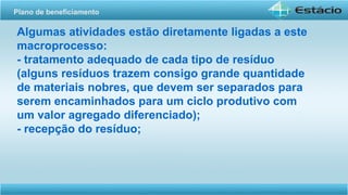 Algumas atividades estão diretamente ligadas a este
macroprocesso:
- tratamento adequado de cada tipo de resíduo
(alguns resíduos trazem consigo grande quantidade
de materiais nobres, que devem ser separados para
serem encaminhados para um ciclo produtivo com
um valor agregado diferenciado);
- recepção do resíduo;
Plano de beneficiamento
 