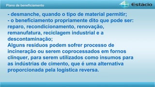 - desmanche, quando o tipo de material permitir;
- o beneficiamento propriamente dito que pode ser:
reparo, recondicionamento, renovação,
remanufatura, reciclagem industrial e a
descontaminação;
Alguns resíduos podem sofrer processo de
incineração ou serem coprocessados em fornos
clínquer, para serem utilizados como insumos para
as indústrias de cimento, que é uma alternativa
proporcionada pela logística reversa.
Plano de beneficiamento
 